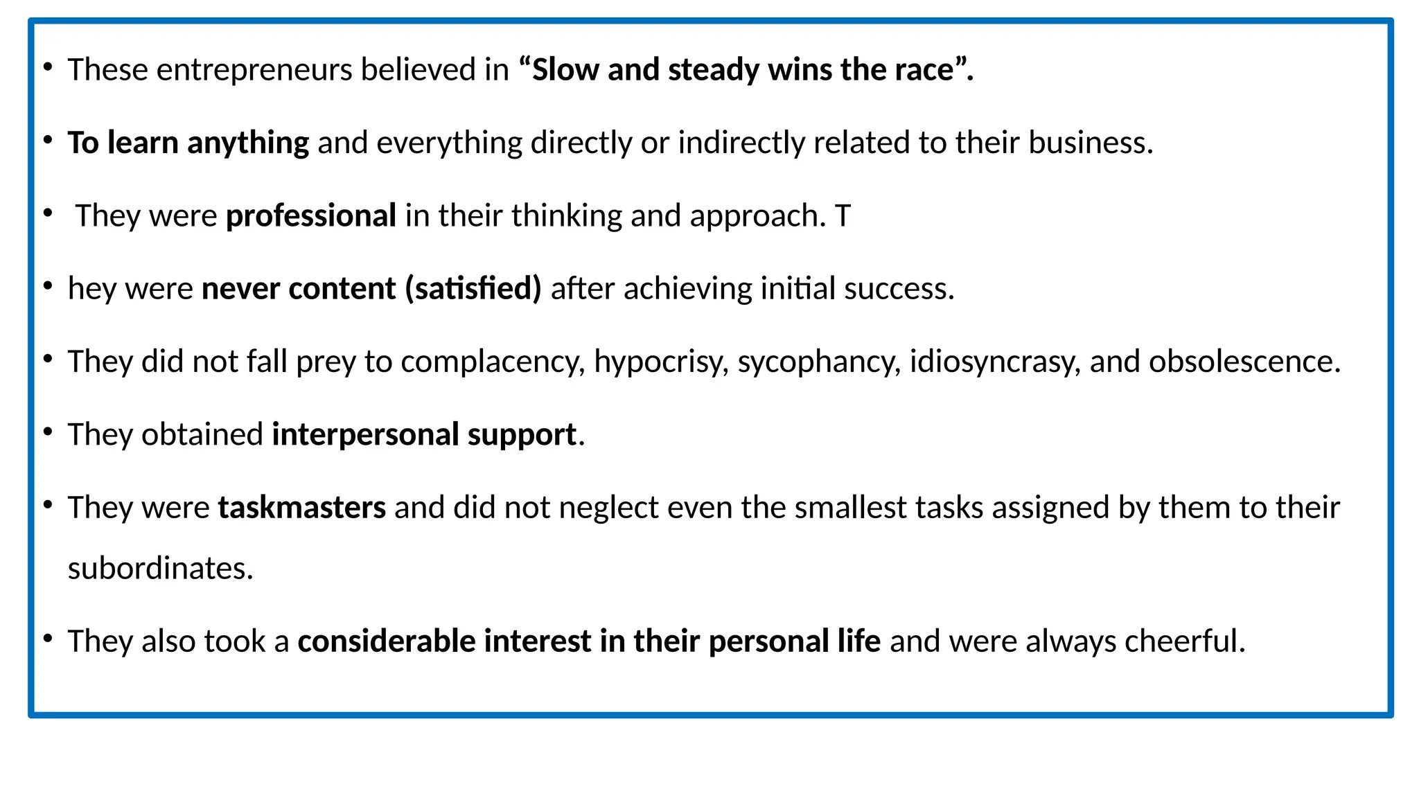 • These entrepreneurs believed in “Slow and steady wins the race”.
• To learn anything and everything directly or indirectly related to their business.
• They were professional in their thinking and approach. T
• hey were never content (satisfied) after achieving initial success.
• They did not fall prey to complacency, hypocrisy, sycophancy, idiosyncrasy, and obsolescence.
• They obtained interpersonal support.
• They were taskmasters and did not neglect even the smallest tasks assigned by them to their
subordinates.
• They also took a considerable interest in their personal life and were always cheerful.
 
