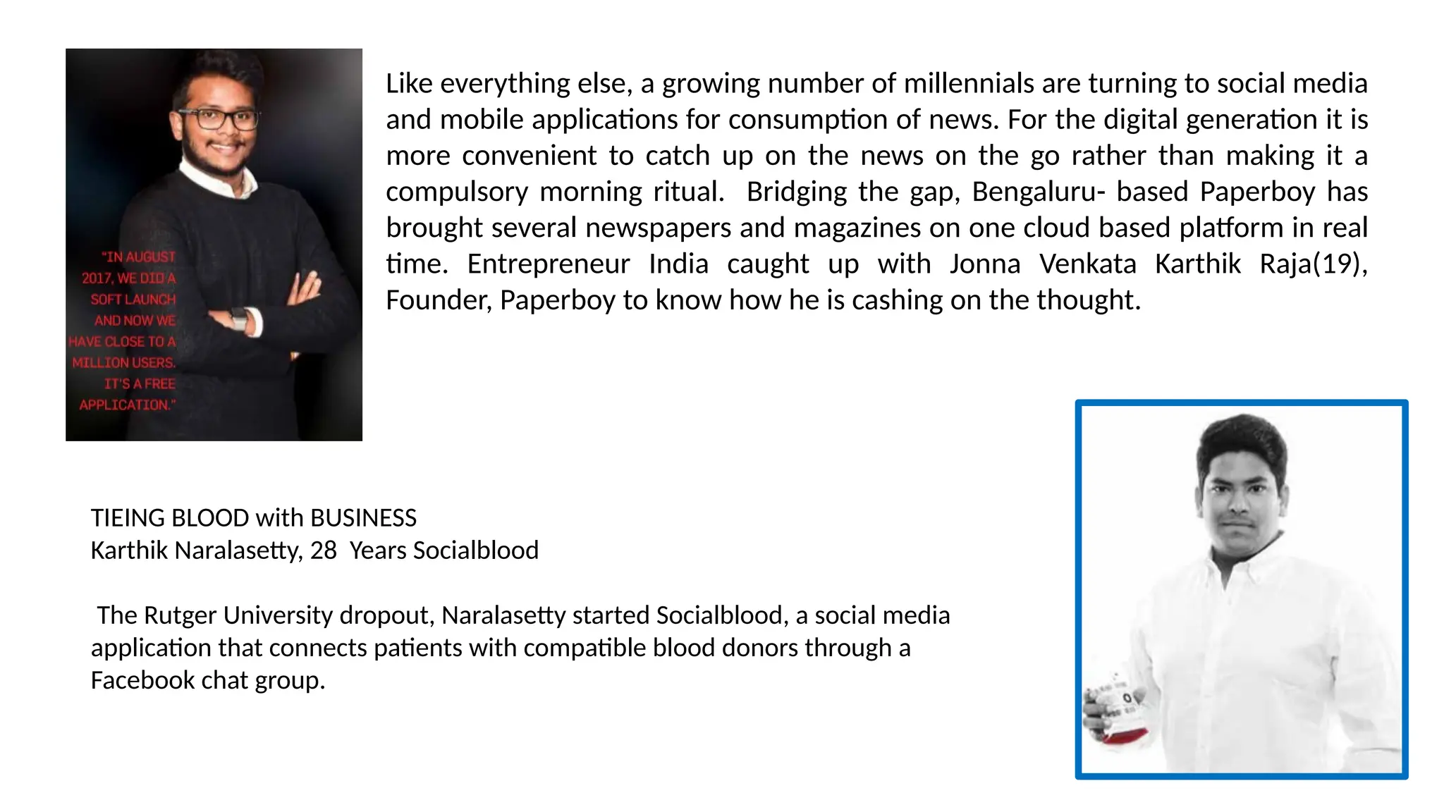Like everything else, a growing number of millennials are turning to social media
and mobile applications for consumption of news. For the digital generation it is
more convenient to catch up on the news on the go rather than making it a
compulsory morning ritual. Bridging the gap, Bengaluru- based Paperboy has
brought several newspapers and magazines on one cloud based platform in real
time. Entrepreneur India caught up with Jonna Venkata Karthik Raja(19),
Founder, Paperboy to know how he is cashing on the thought.
TIEING BLOOD with BUSINESS
Karthik Naralasetty, 28 Years Socialblood
The Rutger University dropout, Naralasetty started Socialblood, a social media
application that connects patients with compatible blood donors through a
Facebook chat group.
 
