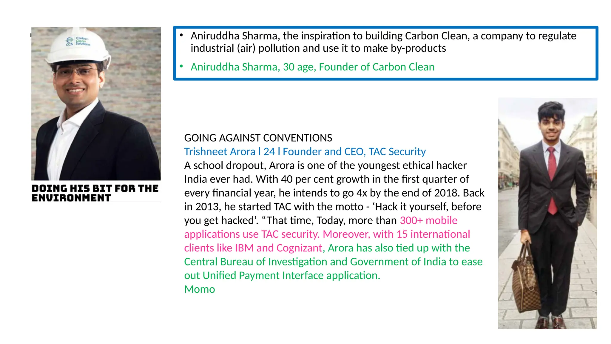 • Aniruddha Sharma, the inspiration to building Carbon Clean, a company to regulate
industrial (air) pollution and use it to make by-products
• Aniruddha Sharma, 30 age, Founder of Carbon Clean
GOING AGAINST CONVENTIONS
Trishneet Arora l 24 l Founder and CEO, TAC Security
A school dropout, Arora is one of the youngest ethical hacker
India ever had. With 40 per cent growth in the first quarter of
every financial year, he intends to go 4x by the end of 2018. Back
in 2013, he started TAC with the motto - ‘Hack it yourself, before
you get hacked’. “That time, Today, more than 300+ mobile
applications use TAC security. Moreover, with 15 international
clients like IBM and Cognizant, Arora has also tied up with the
Central Bureau of Investigation and Government of India to ease
out Unified Payment Interface application.
Momo
 