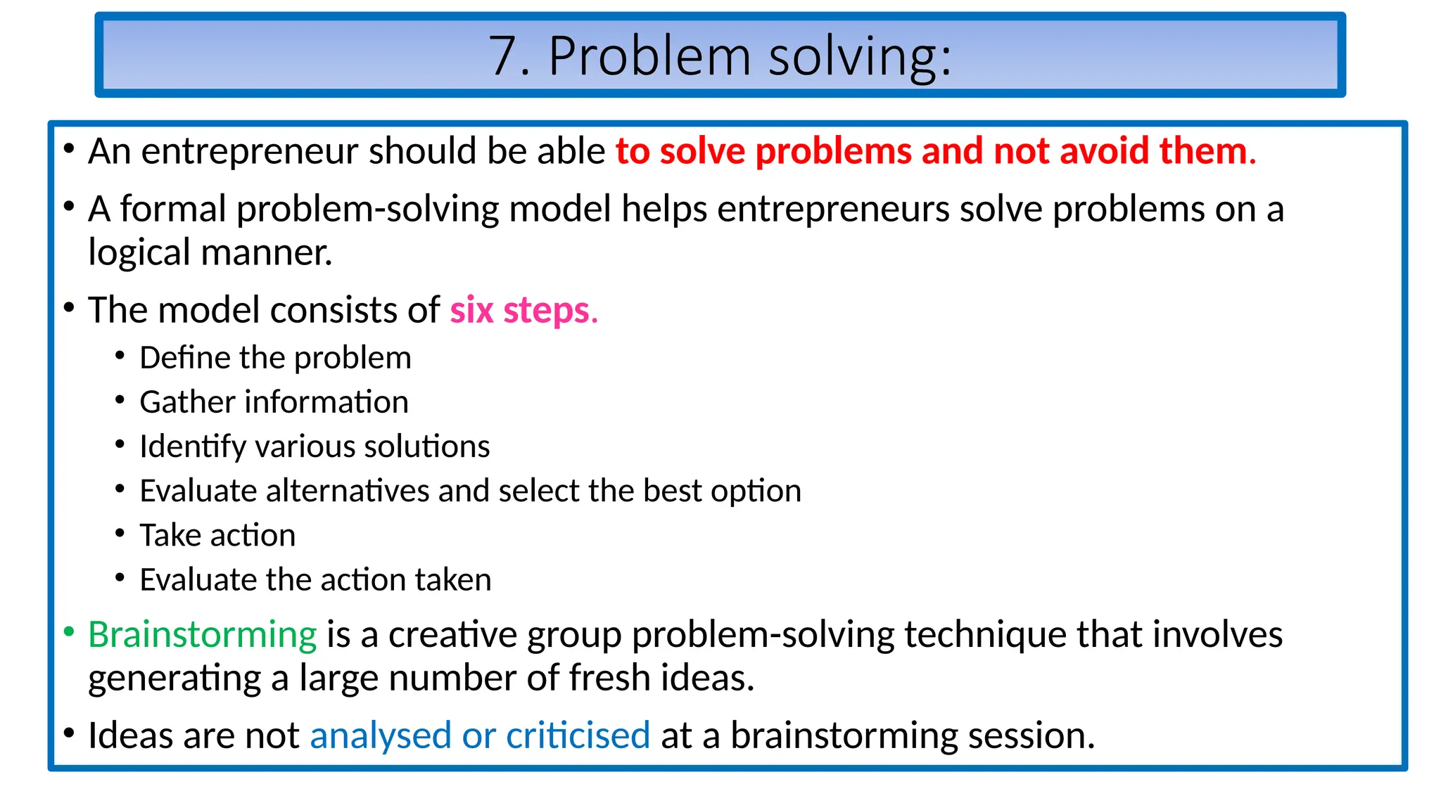7. Problem solving:
• An entrepreneur should be able to solve problems and not avoid them.
• A formal problem-solving model helps entrepreneurs solve problems on a
logical manner.
• The model consists of six steps.
• Define the problem
• Gather information
• Identify various solutions
• Evaluate alternatives and select the best option
• Take action
• Evaluate the action taken
• Brainstorming is a creative group problem-solving technique that involves
generating a large number of fresh ideas.
• Ideas are not analysed or criticised at a brainstorming session.
 