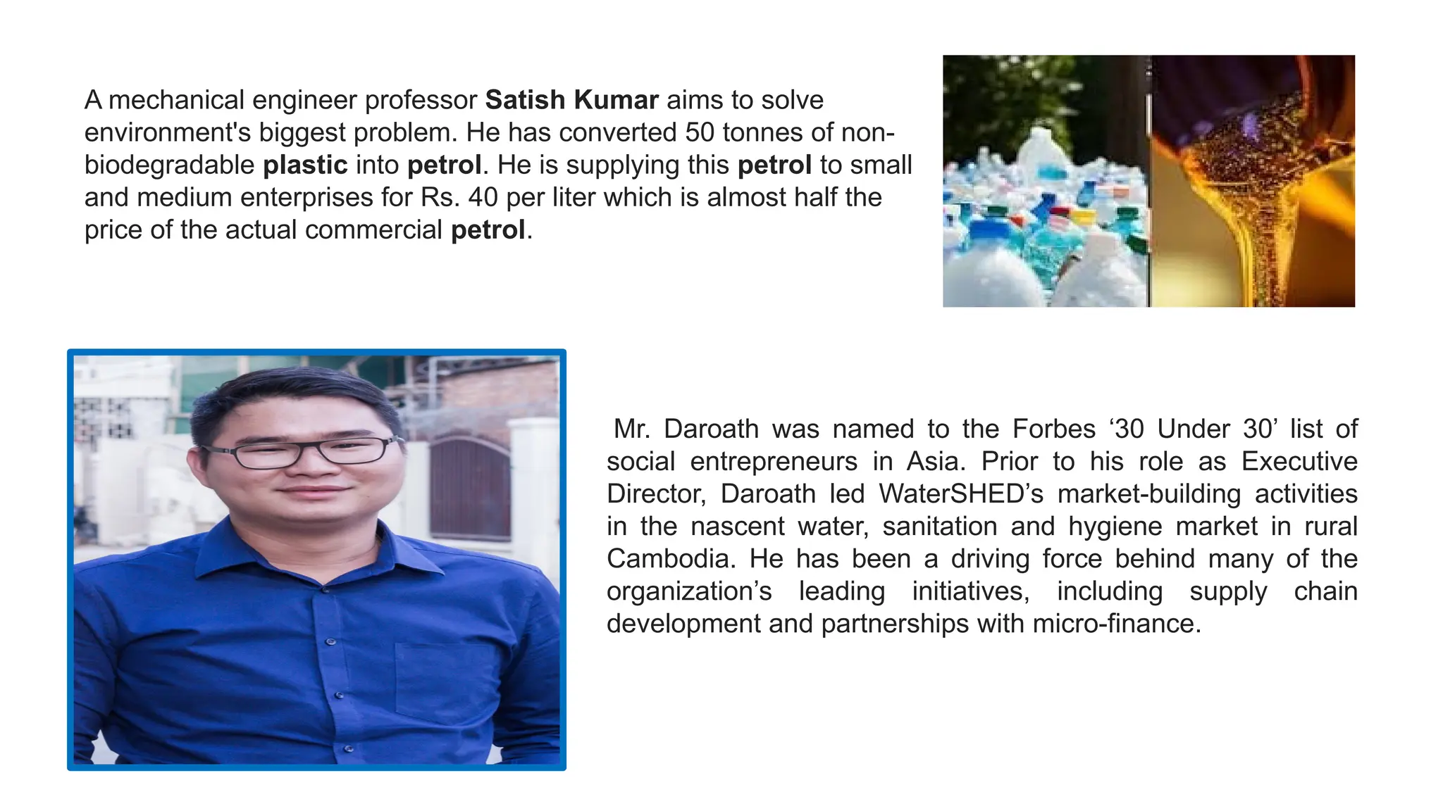 A mechanical engineer professor Satish Kumar aims to solve
environment's biggest problem. He has converted 50 tonnes of non-
biodegradable plastic into petrol. He is supplying this petrol to small
and medium enterprises for Rs. 40 per liter which is almost half the
price of the actual commercial petrol.
Mr. Daroath was named to the Forbes ‘30 Under 30’ list of
social entrepreneurs in Asia. Prior to his role as Executive
Director, Daroath led WaterSHED’s market-building activities
in the nascent water, sanitation and hygiene market in rural
Cambodia. He has been a driving force behind many of the
organization’s leading initiatives, including supply chain
development and partnerships with micro-finance.
 