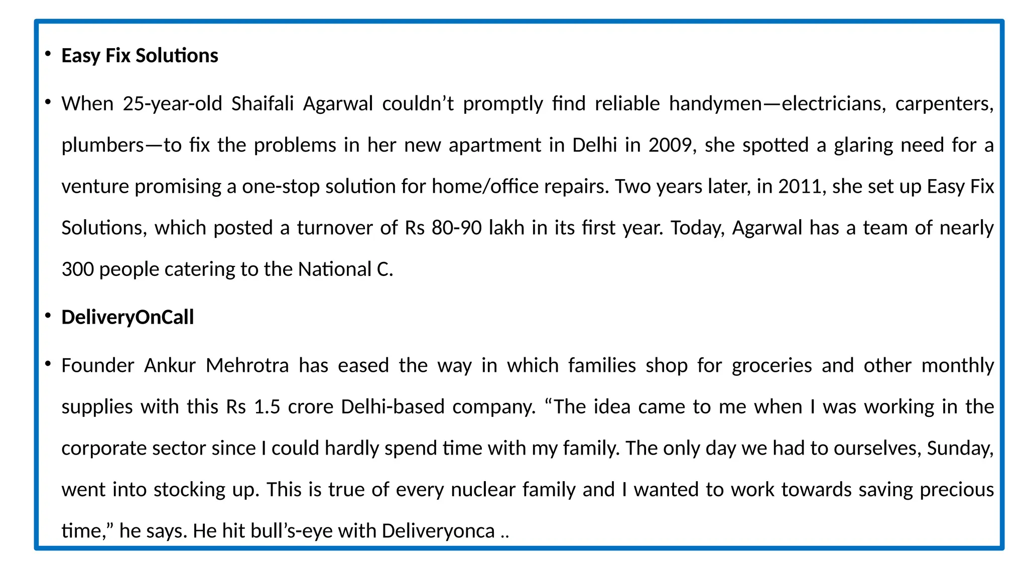 • Easy Fix Solutions
• When 25-year-old Shaifali Agarwal couldn’t promptly find reliable handymen—electricians, carpenters,
plumbers—to fix the problems in her new apartment in Delhi in 2009, she spotted a glaring need for a
venture promising a one-stop solution for home/office repairs. Two years later, in 2011, she set up Easy Fix
Solutions, which posted a turnover of Rs 80-90 lakh in its first year. Today, Agarwal has a team of nearly
300 people catering to the National C.
• DeliveryOnCall
• Founder Ankur Mehrotra has eased the way in which families shop for groceries and other monthly
supplies with this Rs 1.5 crore Delhi-based company. “The idea came to me when I was working in the
corporate sector since I could hardly spend time with my family. The only day we had to ourselves, Sunday,
went into stocking up. This is true of every nuclear family and I wanted to work towards saving precious
time,” he says. He hit bull’s-eye with Deliveryonca ..
 