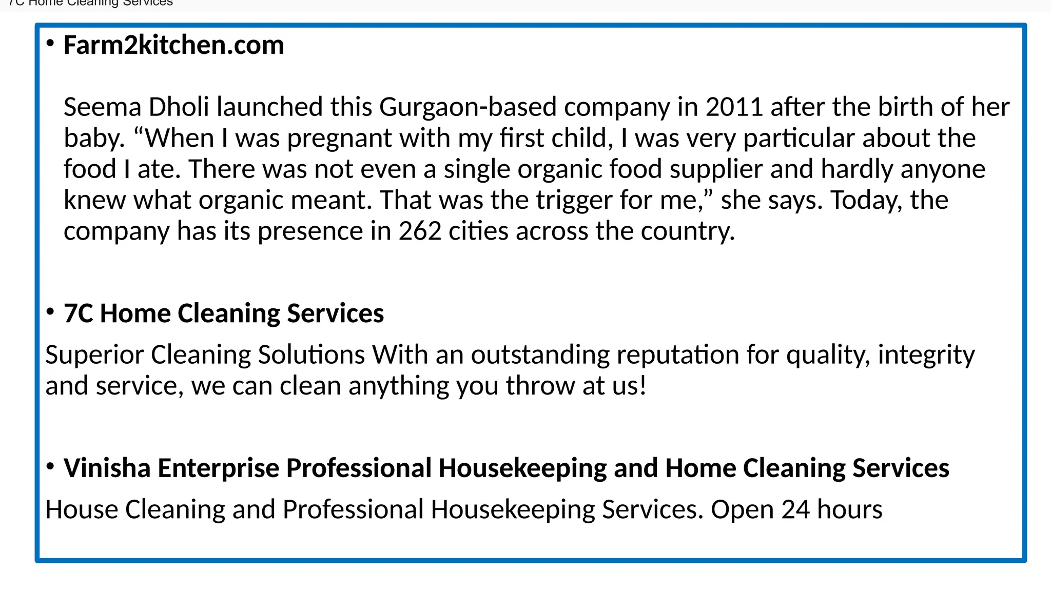 • Farm2kitchen.com
Seema Dholi launched this Gurgaon-based company in 2011 after the birth of her
baby. “When I was pregnant with my first child, I was very particular about the
food I ate. There was not even a single organic food supplier and hardly anyone
knew what organic meant. That was the trigger for me,” she says. Today, the
company has its presence in 262 cities across the country.
• 7C Home Cleaning Services
Superior Cleaning Solutions With an outstanding reputation for quality, integrity
and service, we can clean anything you throw at us!
• Vinisha Enterprise Professional Housekeeping and Home Cleaning Services
House Cleaning and Professional Housekeeping Services. Open 24 hours
7C Home Cleaning Services
 