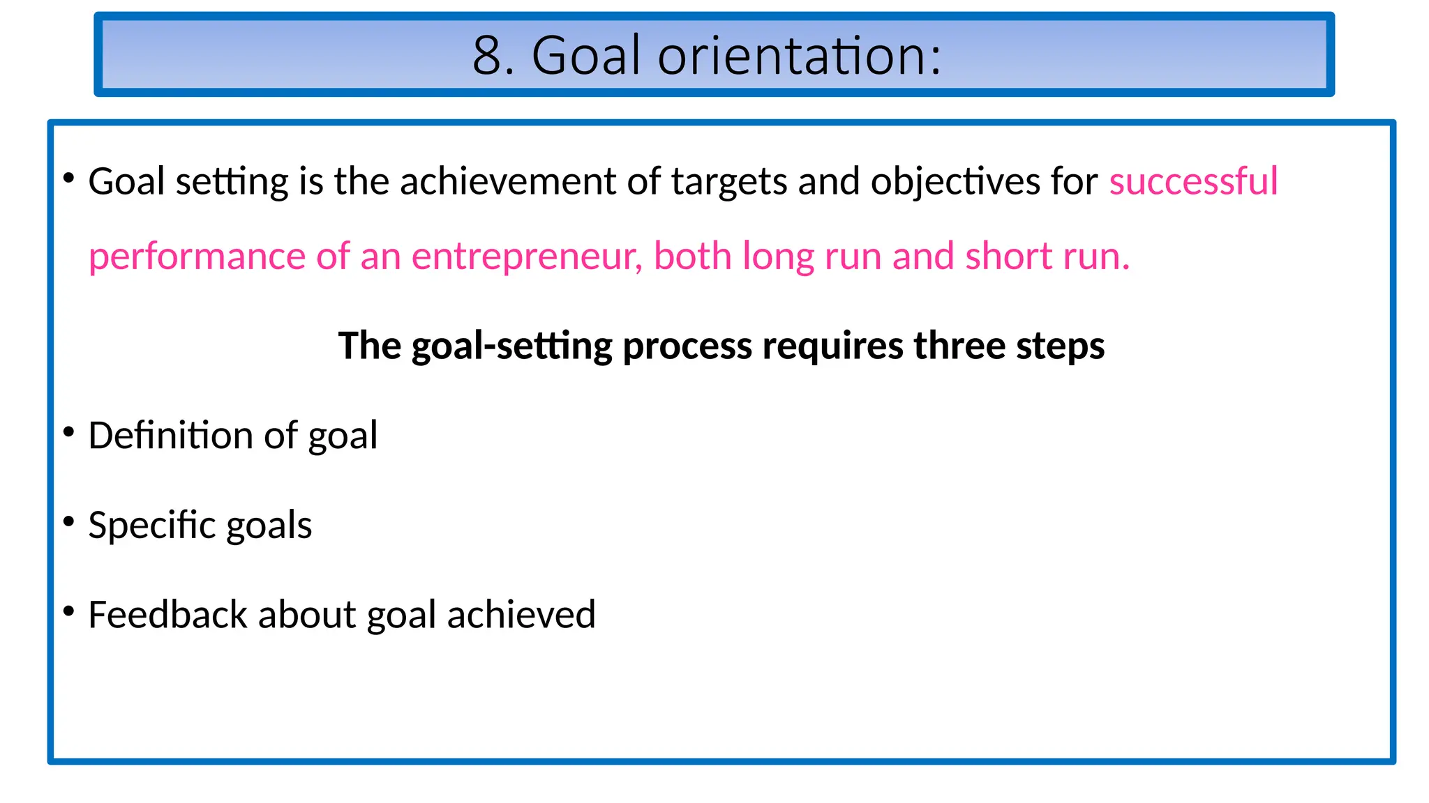 8. Goal orientation:
• Goal setting is the achievement of targets and objectives for successful
performance of an entrepreneur, both long run and short run.
The goal-setting process requires three steps
• Definition of goal
• Specific goals
• Feedback about goal achieved
 
