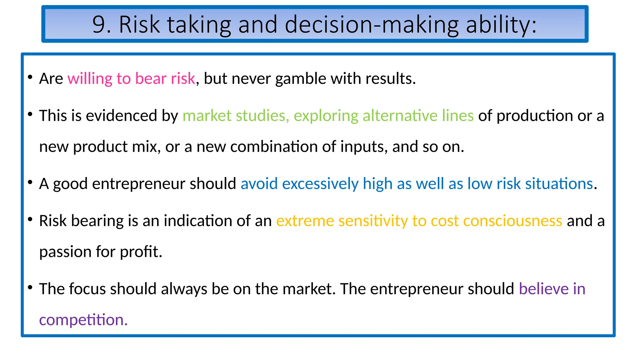 9. Risk taking and decision-making ability:
• Are willing to bear risk, but never gamble with results.
• This is evidenced by market studies, exploring alternative lines of production or a
new product mix, or a new combination of inputs, and so on.
• A good entrepreneur should avoid excessively high as well as low risk situations.
• Risk bearing is an indication of an extreme sensitivity to cost consciousness and a
passion for profit.
• The focus should always be on the market. The entrepreneur should believe in
competition.
 