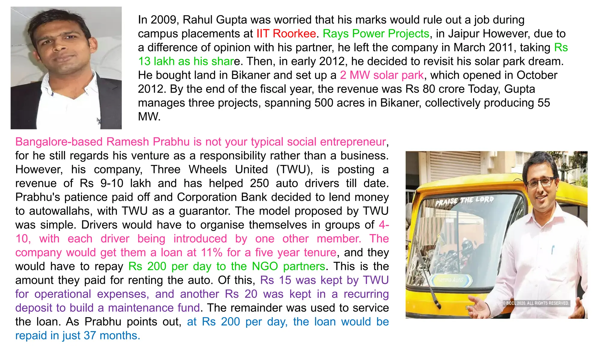 In 2009, Rahul Gupta was worried that his marks would rule out a job during
campus placements at IIT Roorkee. Rays Power Projects, in Jaipur However, due to
a difference of opinion with his partner, he left the company in March 2011, taking Rs
13 lakh as his share. Then, in early 2012, he decided to revisit his solar park dream.
He bought land in Bikaner and set up a 2 MW solar park, which opened in October
2012. By the end of the fiscal year, the revenue was Rs 80 crore Today, Gupta
manages three projects, spanning 500 acres in Bikaner, collectively producing 55
MW.
Bangalore-based Ramesh Prabhu is not your typical social entrepreneur,
for he still regards his venture as a responsibility rather than a business.
However, his company, Three Wheels United (TWU), is posting a
revenue of Rs 9-10 lakh and has helped 250 auto drivers till date.
Prabhu's patience paid off and Corporation Bank decided to lend money
to autowallahs, with TWU as a guarantor. The model proposed by TWU
was simple. Drivers would have to organise themselves in groups of 4-
10, with each driver being introduced by one other member. The
company would get them a loan at 11% for a five year tenure, and they
would have to repay Rs 200 per day to the NGO partners. This is the
amount they paid for renting the auto. Of this, Rs 15 was kept by TWU
for operational expenses, and another Rs 20 was kept in a recurring
deposit to build a maintenance fund. The remainder was used to service
the loan. As Prabhu points out, at Rs 200 per day, the loan would be
repaid in just 37 months.
 