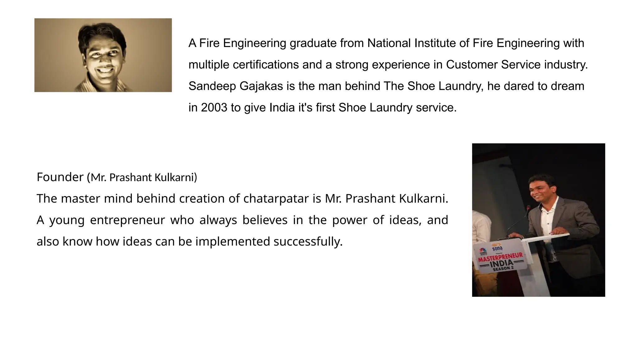 A Fire Engineering graduate from National Institute of Fire Engineering with
multiple certifications and a strong experience in Customer Service industry.
Sandeep Gajakas is the man behind The Shoe Laundry, he dared to dream
in 2003 to give India it's first Shoe Laundry service.
Founder (Mr. Prashant Kulkarni)
The master mind behind creation of chatarpatar is Mr. Prashant Kulkarni.
A young entrepreneur who always believes in the power of ideas, and
also know how ideas can be implemented successfully.
 