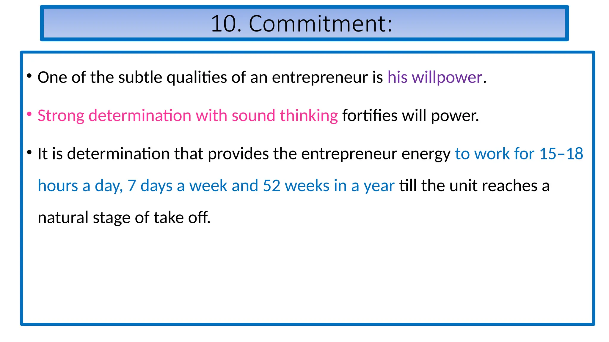 10. Commitment:
• One of the subtle qualities of an entrepreneur is his willpower.
• Strong determination with sound thinking fortifies will power.
• It is determination that provides the entrepreneur energy to work for 15–18
hours a day, 7 days a week and 52 weeks in a year till the unit reaches a
natural stage of take off.
 