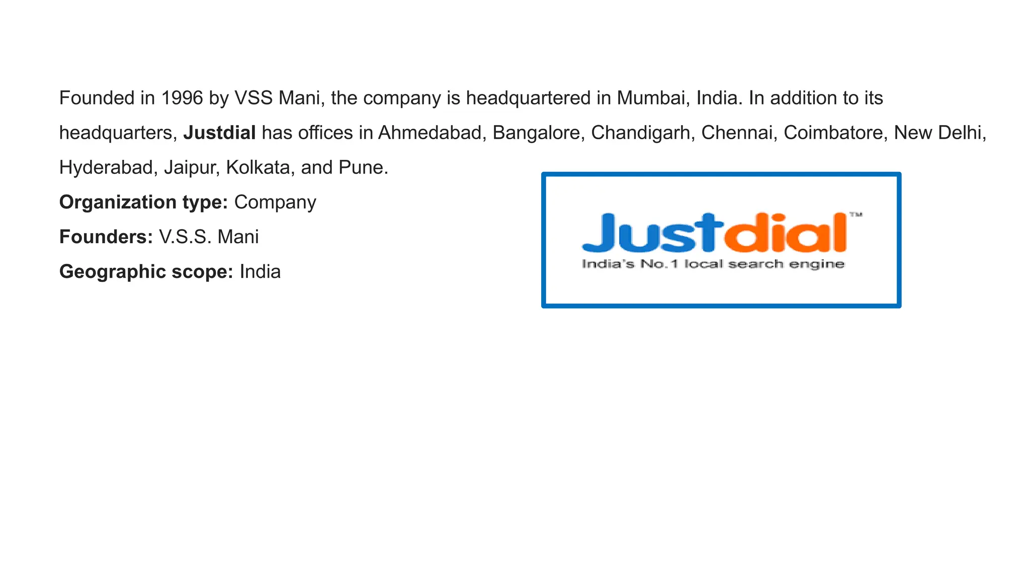 Founded in 1996 by VSS Mani, the company is headquartered in Mumbai, India. In addition to its
headquarters, Justdial has offices in Ahmedabad, Bangalore, Chandigarh, Chennai, Coimbatore, New Delhi,
Hyderabad, Jaipur, Kolkata, and Pune.
Organization type: Company
Founders: V.S.S. Mani
Geographic scope: India
 