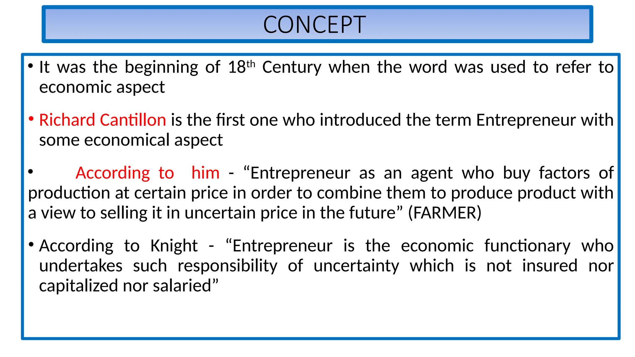 CONCEPT
• It was the beginning of 18th
Century when the word was used to refer to
economic aspect
• Richard Cantillon is the first one who introduced the term Entrepreneur with
some economical aspect
• According to him - “Entrepreneur as an agent who buy factors of
production at certain price in order to combine them to produce product with
a view to selling it in uncertain price in the future” (FARMER)
• According to Knight - “Entrepreneur is the economic functionary who
undertakes such responsibility of uncertainty which is not insured nor
capitalized nor salaried”
 