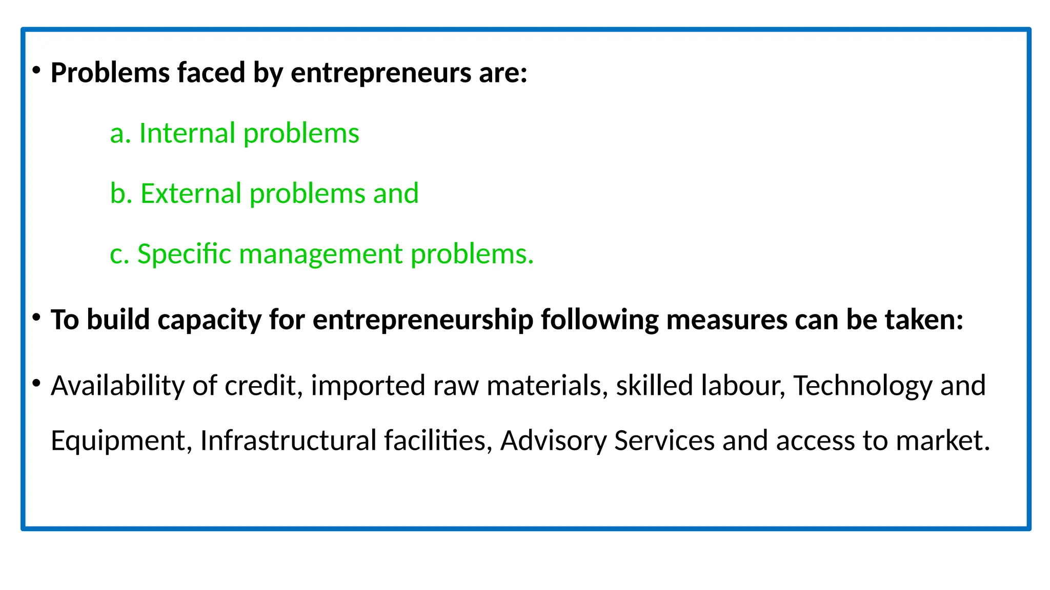 • Problems faced by entrepreneurs are:
a. Internal problems
b. External problems and
c. Specific management problems.
• To build capacity for entrepreneurship following measures can be taken:
• Availability of credit, imported raw materials, skilled labour, Technology and
Equipment, Infrastructural facilities, Advisory Services and access to market.
 
