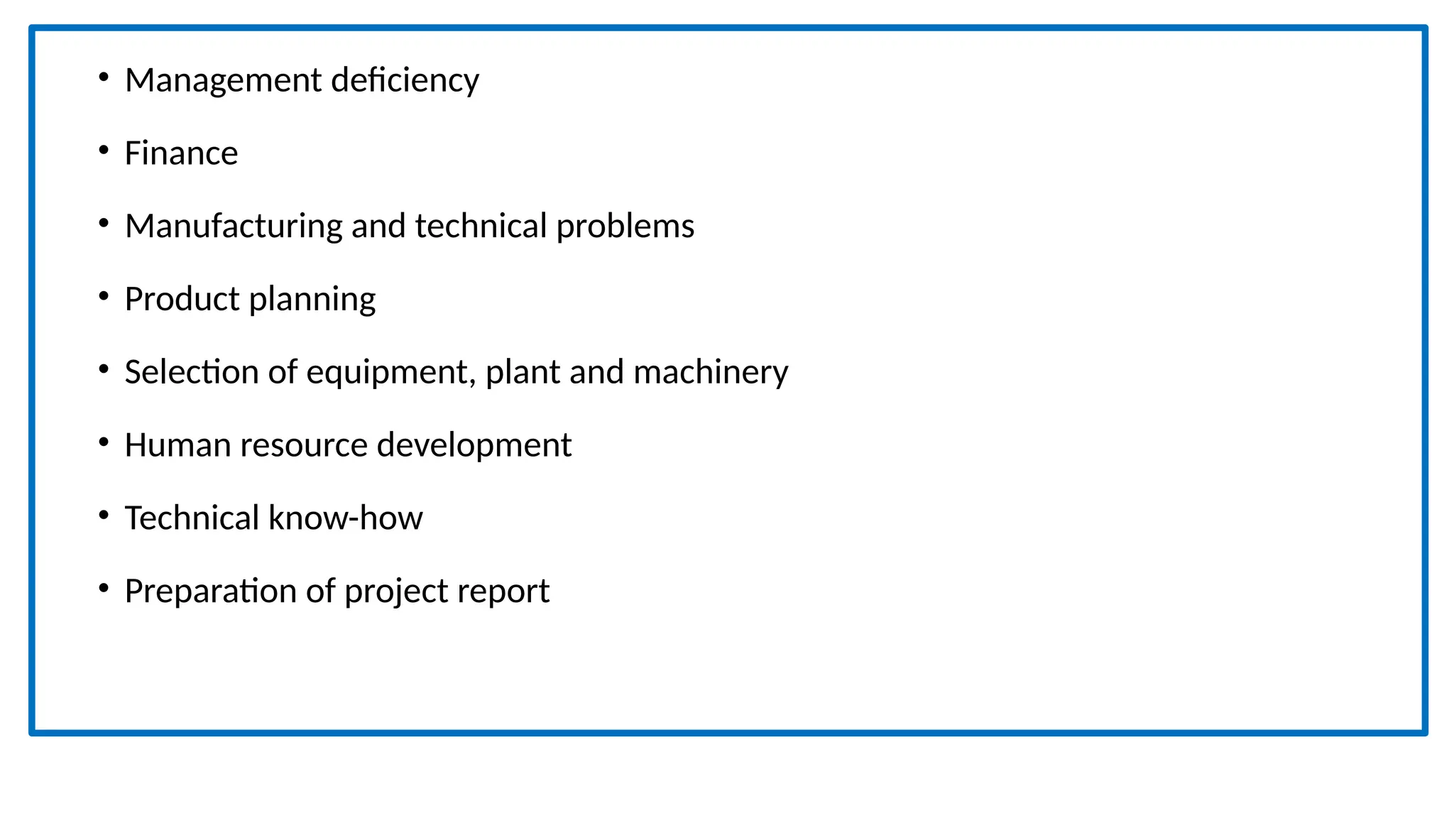 • Management deficiency
• Finance
• Manufacturing and technical problems
• Product planning
• Selection of equipment, plant and machinery
• Human resource development
• Technical know-how
• Preparation of project report
 