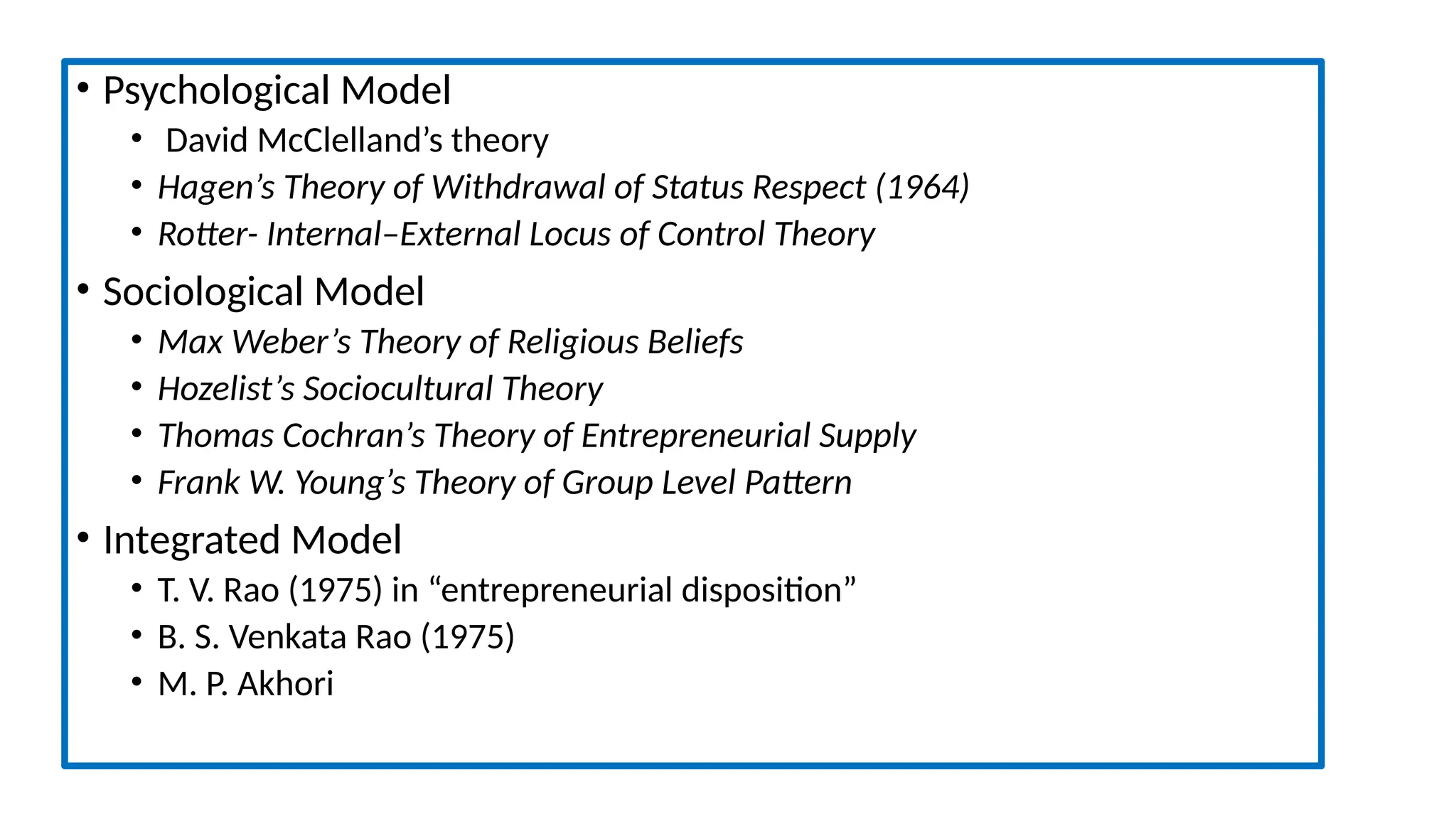 • Psychological Model
• David McClelland’s theory
• Hagen’s Theory of Withdrawal of Status Respect (1964)
• Rotter- Internal–External Locus of Control Theory
• Sociological Model
• Max Weber’s Theory of Religious Beliefs
• Hozelist’s Sociocultural Theory
• Thomas Cochran’s Theory of Entrepreneurial Supply
• Frank W. Young’s Theory of Group Level Pattern
• Integrated Model
• T. V. Rao (1975) in “entrepreneurial disposition”
• B. S. Venkata Rao (1975)
• M. P. Akhori
 