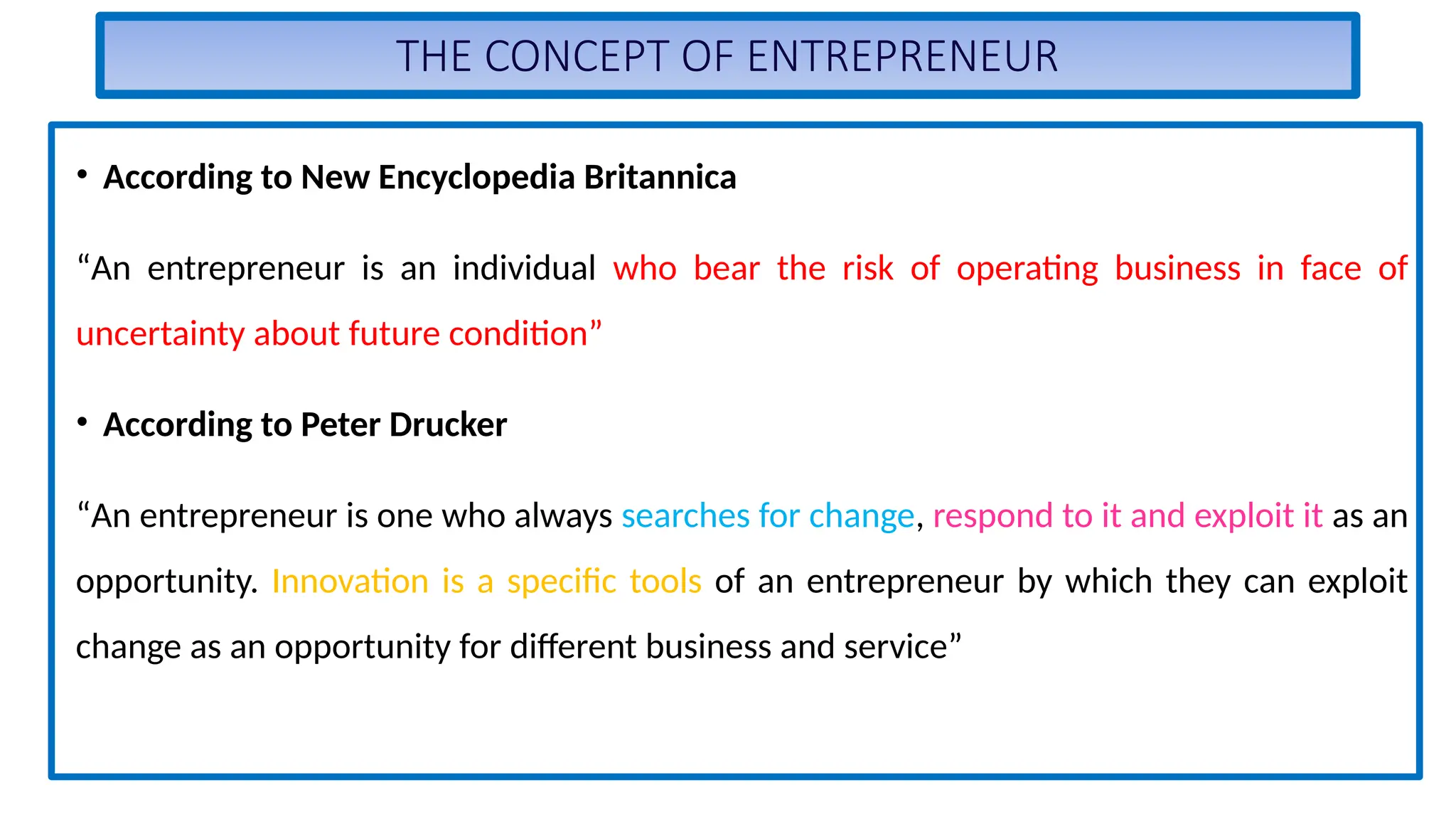 THE CONCEPT OF ENTREPRENEUR
• According to New Encyclopedia Britannica
“An entrepreneur is an individual who bear the risk of operating business in face of
uncertainty about future condition”
• According to Peter Drucker
“An entrepreneur is one who always searches for change, respond to it and exploit it as an
opportunity. Innovation is a specific tools of an entrepreneur by which they can exploit
change as an opportunity for different business and service”
 