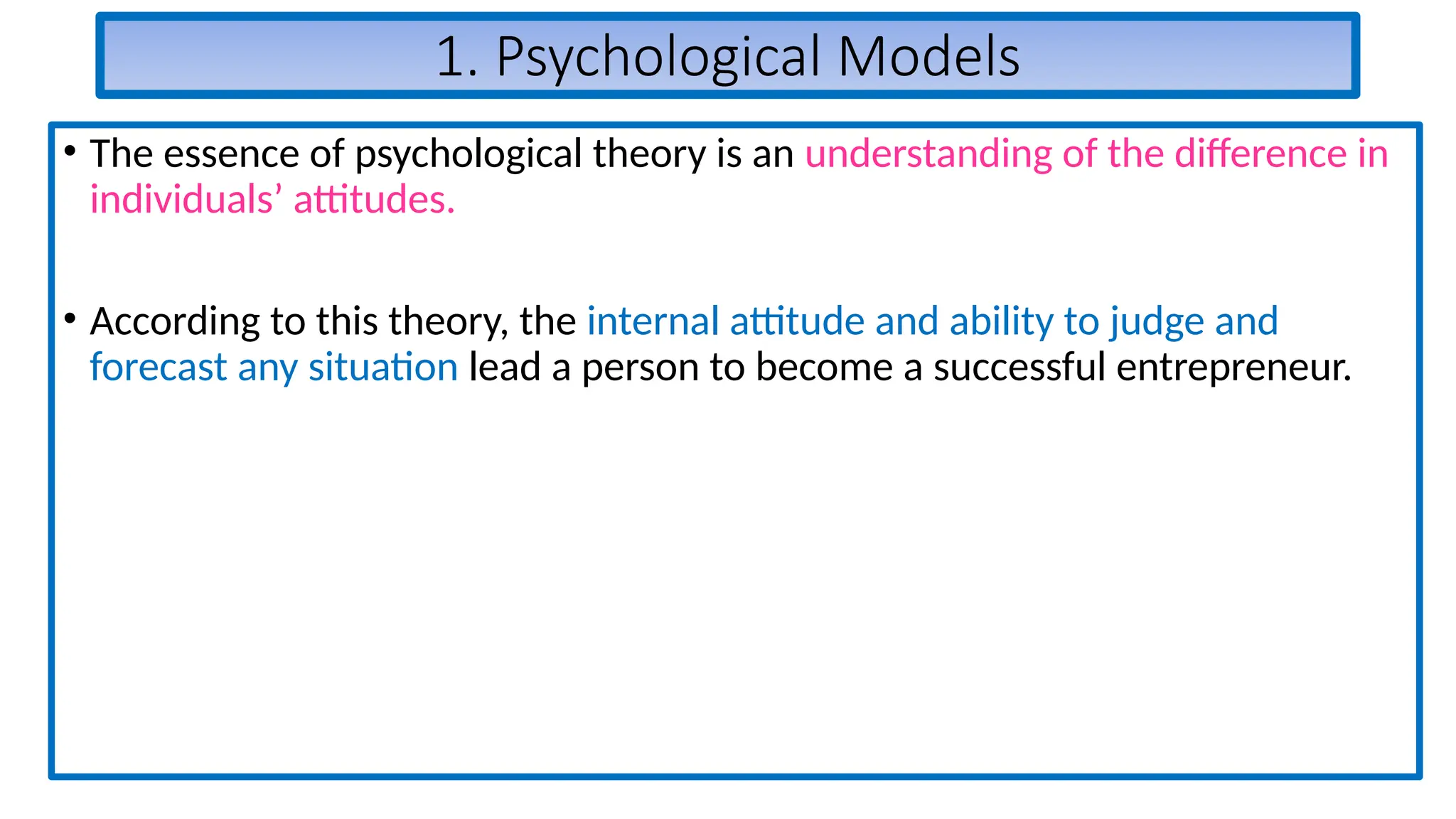 1. Psychological Models
• The essence of psychological theory is an understanding of the difference in
individuals’ attitudes.
• According to this theory, the internal attitude and ability to judge and
forecast any situation lead a person to become a successful entrepreneur.
 