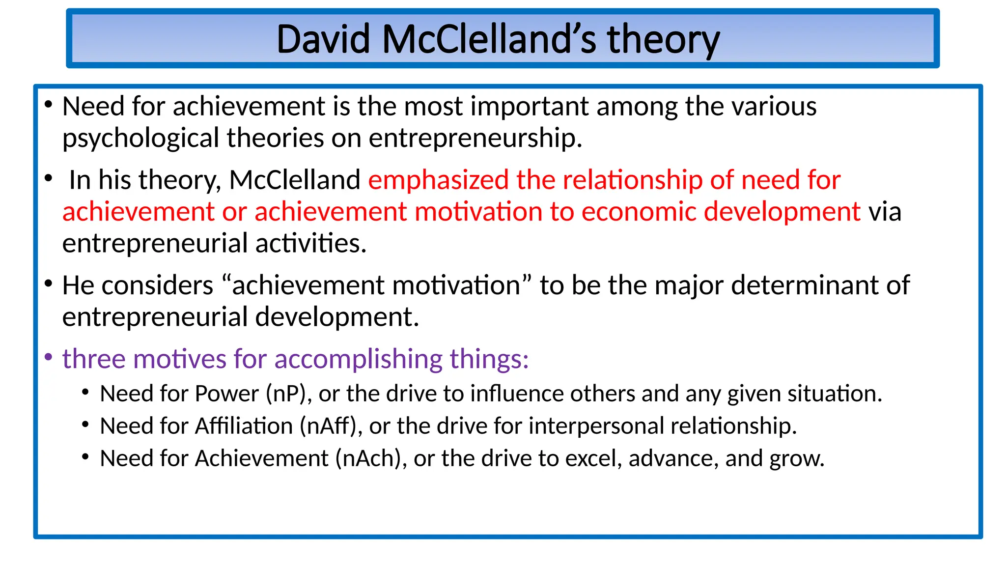 David McClelland’s theory
• Need for achievement is the most important among the various
psychological theories on entrepreneurship.
• In his theory, McClelland emphasized the relationship of need for
achievement or achievement motivation to economic development via
entrepreneurial activities.
• He considers “achievement motivation” to be the major determinant of
entrepreneurial development.
• three motives for accomplishing things:
• Need for Power (nP), or the drive to influence others and any given situation.
• Need for Affiliation (nAff), or the drive for interpersonal relationship.
• Need for Achievement (nAch), or the drive to excel, advance, and grow.
 