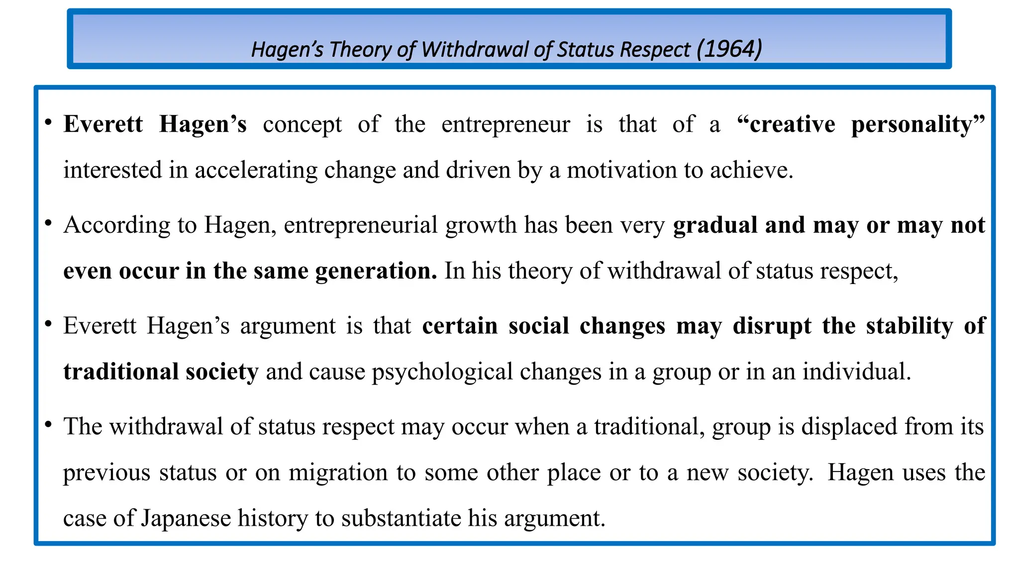 Hagen’s Theory of Withdrawal of Status Respect (1964)
• Everett Hagen’s concept of the entrepreneur is that of a “creative personality”
interested in accelerating change and driven by a motivation to achieve.
• According to Hagen, entrepreneurial growth has been very gradual and may or may not
even occur in the same generation. In his theory of withdrawal of status respect,
• Everett Hagen’s argument is that certain social changes may disrupt the stability of
traditional society and cause psychological changes in a group or in an individual.
• The withdrawal of status respect may occur when a traditional, group is displaced from its
previous status or on migration to some other place or to a new society. Hagen uses the
case of Japanese history to substantiate his argument.
 