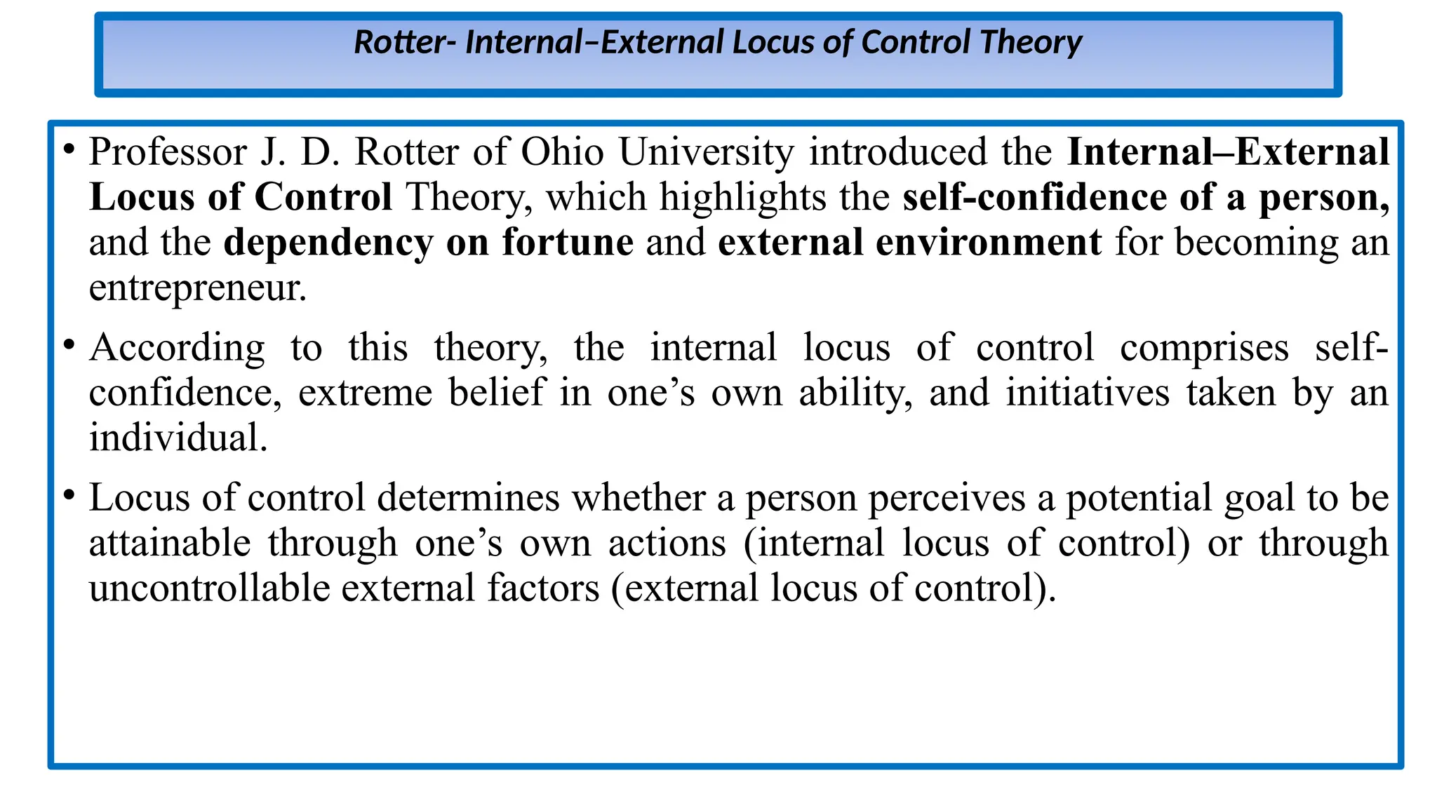 Rotter- Internal–External Locus of Control Theory
• Professor J. D. Rotter of Ohio University introduced the Internal–External
Locus of Control Theory, which highlights the self-confidence of a person,
and the dependency on fortune and external environment for becoming an
entrepreneur.
• According to this theory, the internal locus of control comprises self-
confidence, extreme belief in one’s own ability, and initiatives taken by an
individual.
• Locus of control determines whether a person perceives a potential goal to be
attainable through one’s own actions (internal locus of control) or through
uncontrollable external factors (external locus of control).
 