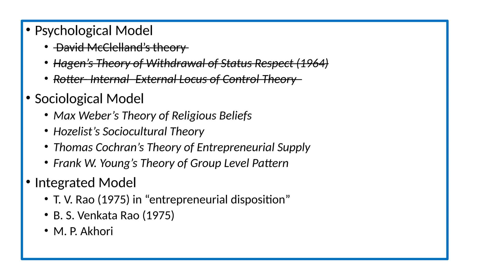 • Psychological Model
• David McClelland’s theory
• Hagen’s Theory of Withdrawal of Status Respect (1964)
• Rotter- Internal–External Locus of Control Theory
• Sociological Model
• Max Weber’s Theory of Religious Beliefs
• Hozelist’s Sociocultural Theory
• Thomas Cochran’s Theory of Entrepreneurial Supply
• Frank W. Young’s Theory of Group Level Pattern
• Integrated Model
• T. V. Rao (1975) in “entrepreneurial disposition”
• B. S. Venkata Rao (1975)
• M. P. Akhori
 