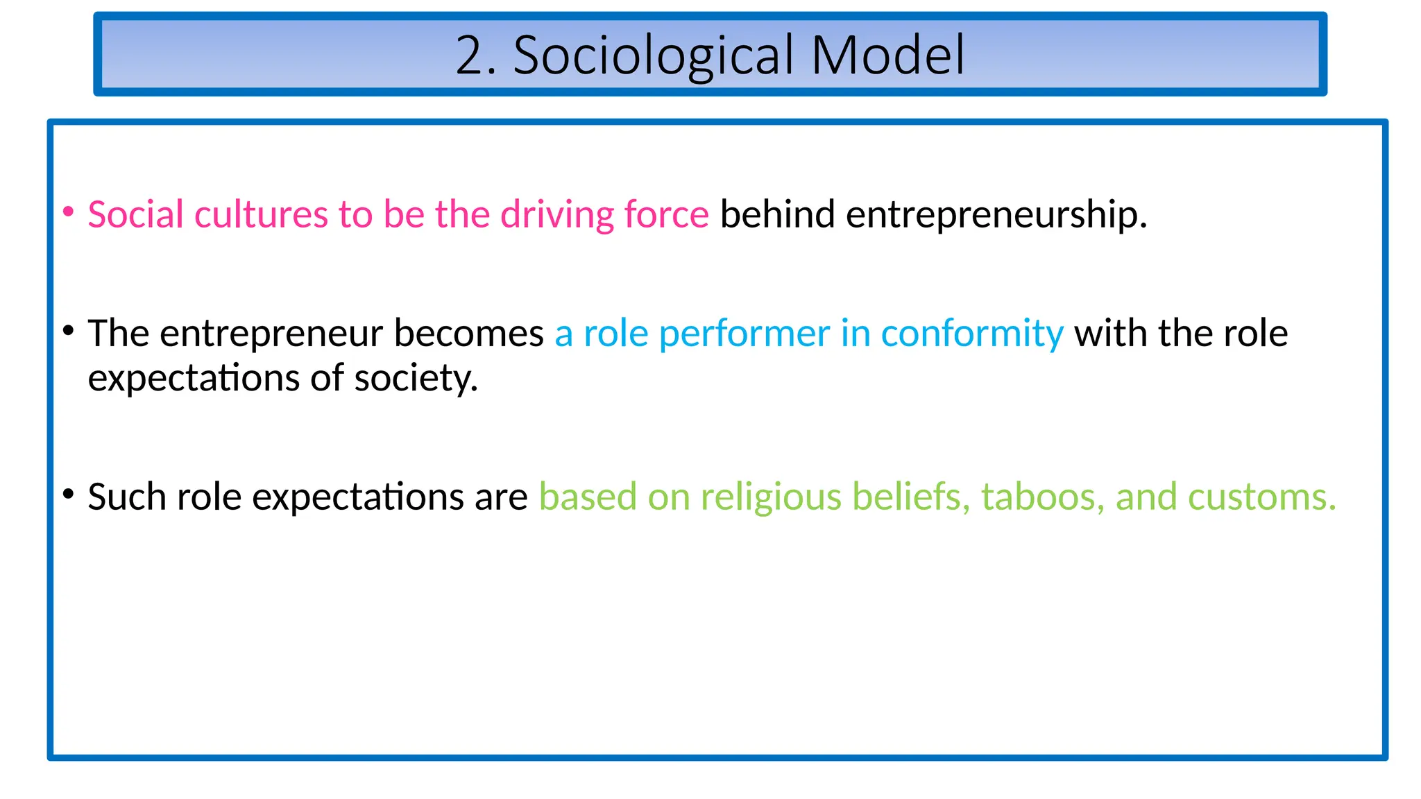 2. Sociological Model
• Social cultures to be the driving force behind entrepreneurship.
• The entrepreneur becomes a role performer in conformity with the role
expectations of society.
• Such role expectations are based on religious beliefs, taboos, and customs.
 