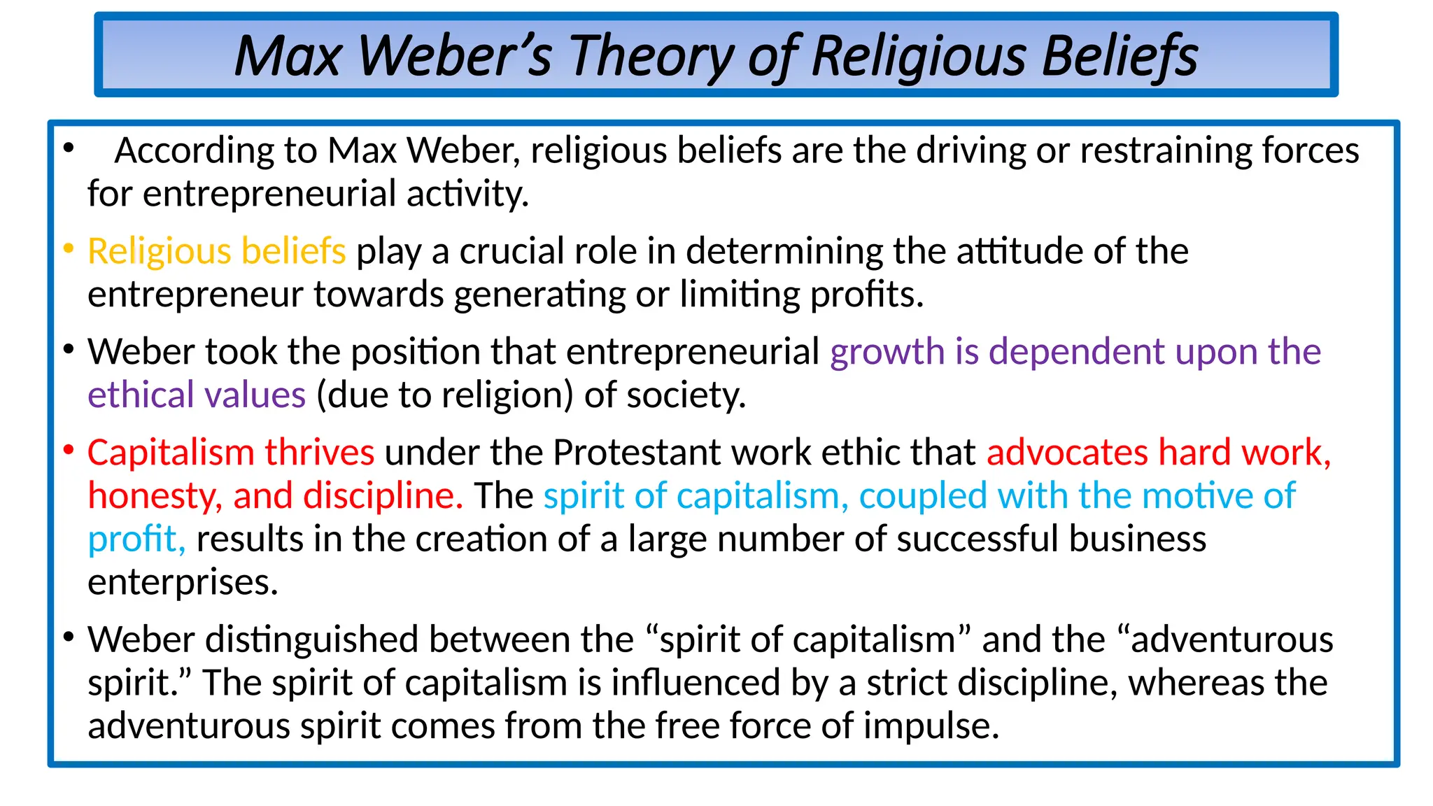 Max Weber’s Theory of Religious Beliefs
• According to Max Weber, religious beliefs are the driving or restraining forces
for entrepreneurial activity.
• Religious beliefs play a crucial role in determining the attitude of the
entrepreneur towards generating or limiting profits.
• Weber took the position that entrepreneurial growth is dependent upon the
ethical values (due to religion) of society.
• Capitalism thrives under the Protestant work ethic that advocates hard work,
honesty, and discipline. The spirit of capitalism, coupled with the motive of
profit, results in the creation of a large number of successful business
enterprises.
• Weber distinguished between the “spirit of capitalism” and the “adventurous
spirit.” The spirit of capitalism is influenced by a strict discipline, whereas the
adventurous spirit comes from the free force of impulse.
 