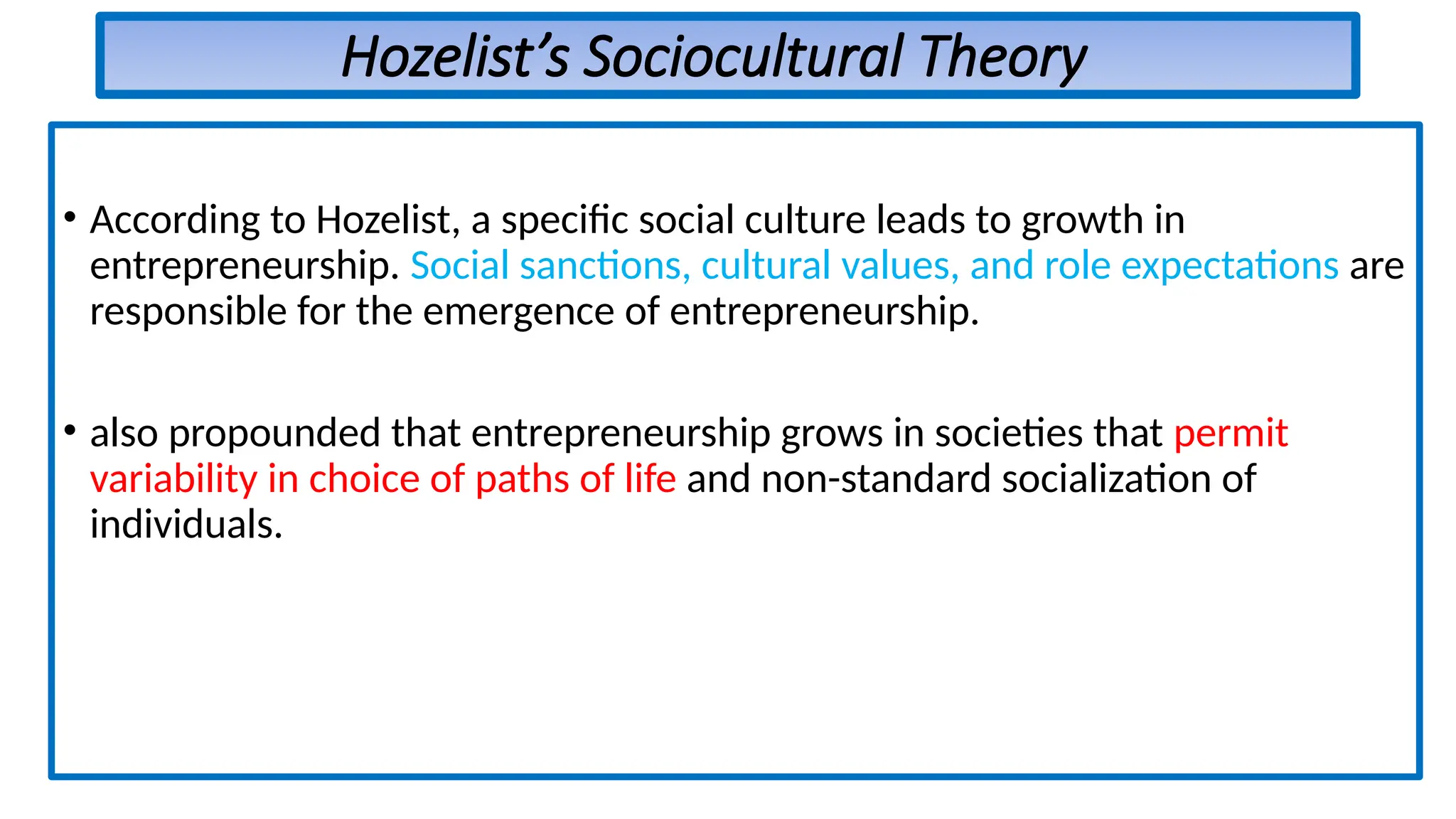 Hozelist’s Sociocultural Theory
• According to Hozelist, a specific social culture leads to growth in
entrepreneurship. Social sanctions, cultural values, and role expectations are
responsible for the emergence of entrepreneurship.
• also propounded that entrepreneurship grows in societies that permit
variability in choice of paths of life and non-standard socialization of
individuals.
 