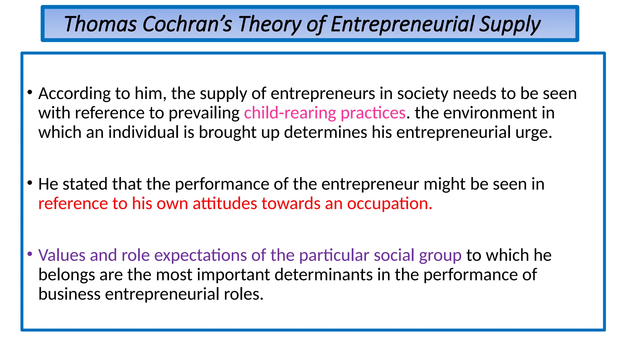 Thomas Cochran’s Theory of Entrepreneurial Supply
• According to him, the supply of entrepreneurs in society needs to be seen
with reference to prevailing child-rearing practices. the environment in
which an individual is brought up determines his entrepreneurial urge.
• He stated that the performance of the entrepreneur might be seen in
reference to his own attitudes towards an occupation.
• Values and role expectations of the particular social group to which he
belongs are the most important determinants in the performance of
business entrepreneurial roles.
 