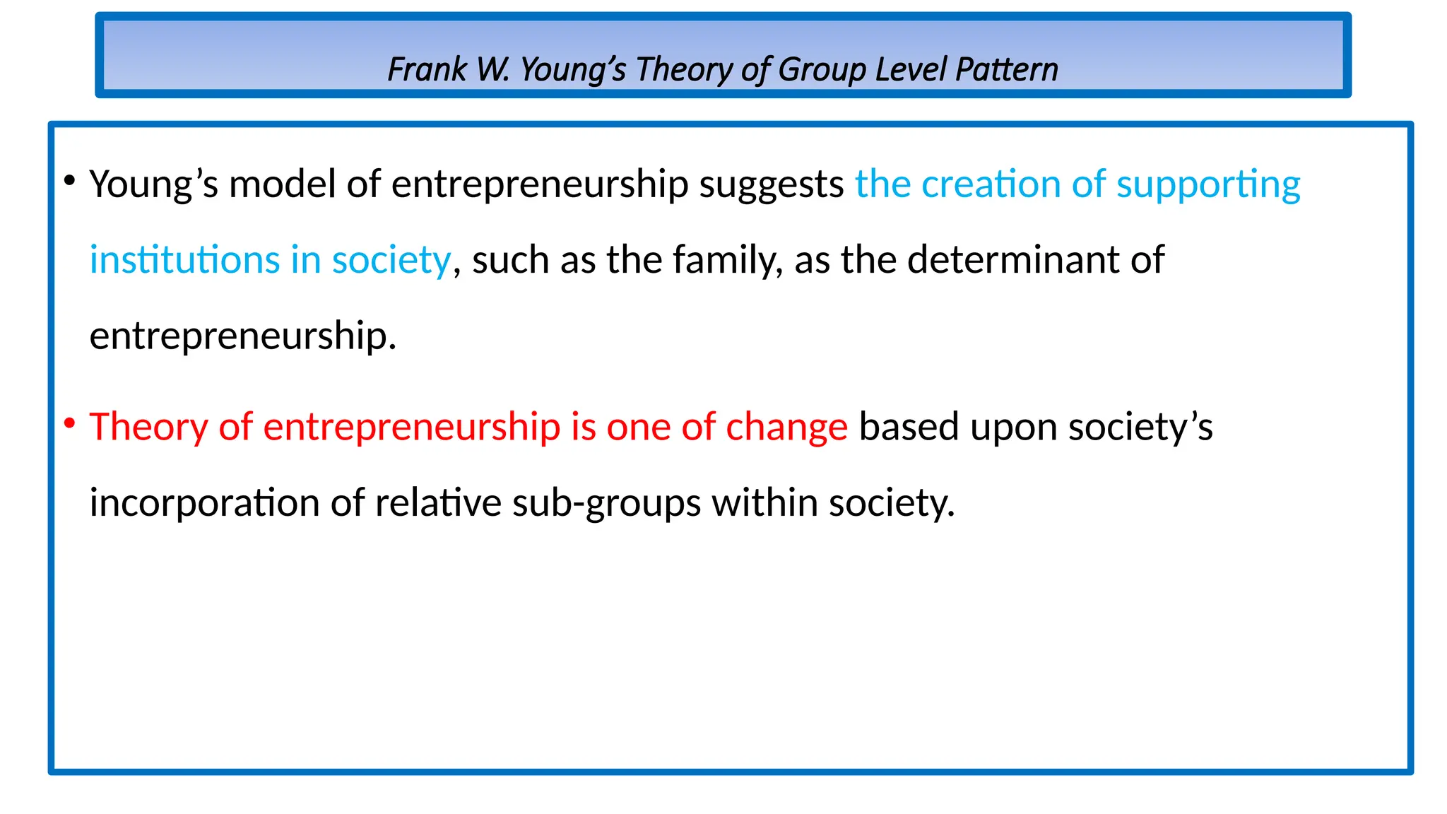 Frank W. Young’s Theory of Group Level Pattern
• Young’s model of entrepreneurship suggests the creation of supporting
institutions in society, such as the family, as the determinant of
entrepreneurship.
• Theory of entrepreneurship is one of change based upon society’s
incorporation of relative sub-groups within society.
 