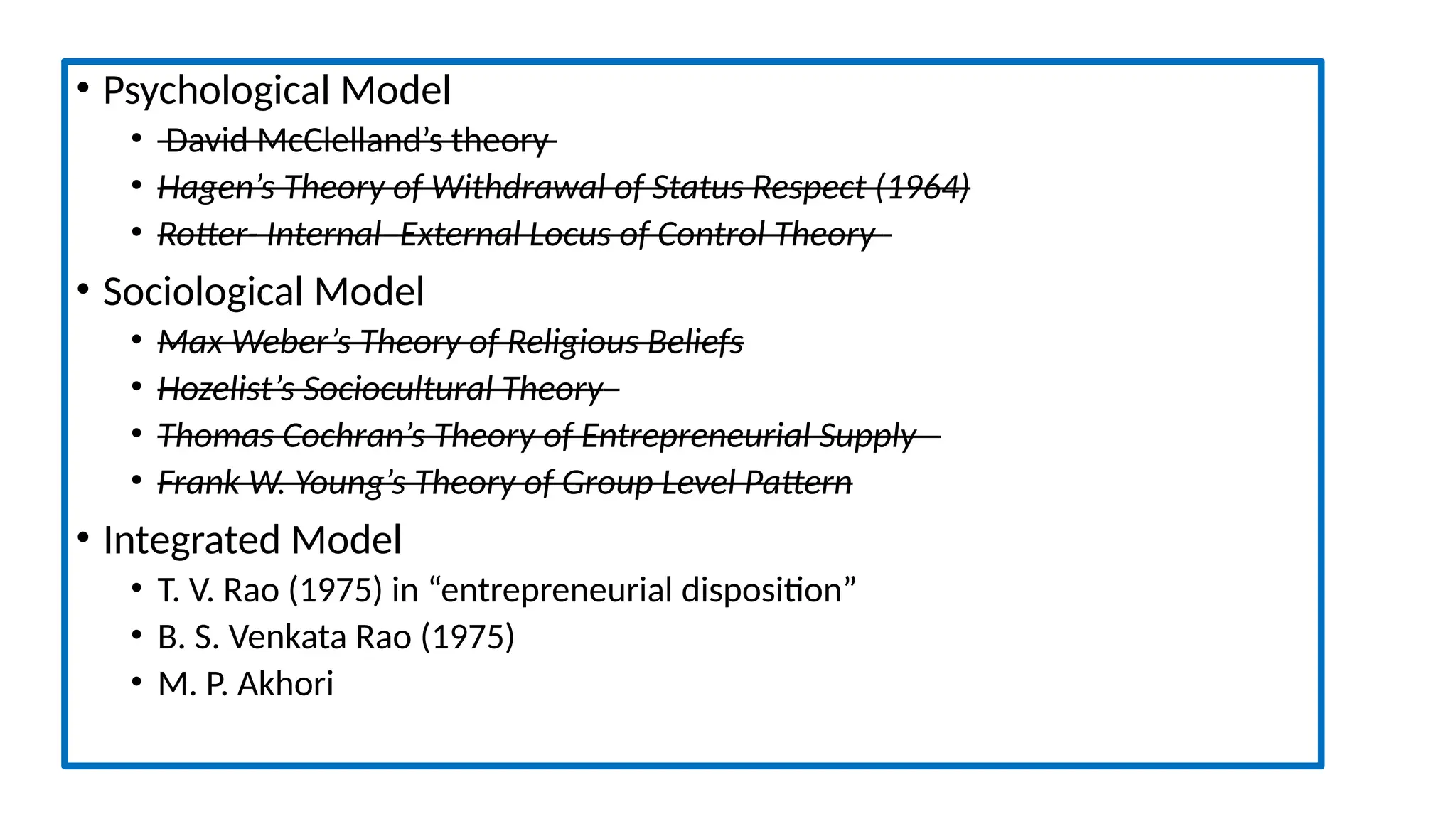 • Psychological Model
• David McClelland’s theory
• Hagen’s Theory of Withdrawal of Status Respect (1964)
• Rotter- Internal–External Locus of Control Theory
• Sociological Model
• Max Weber’s Theory of Religious Beliefs
• Hozelist’s Sociocultural Theory
• Thomas Cochran’s Theory of Entrepreneurial Supply
• Frank W. Young’s Theory of Group Level Pattern
• Integrated Model
• T. V. Rao (1975) in “entrepreneurial disposition”
• B. S. Venkata Rao (1975)
• M. P. Akhori
 
