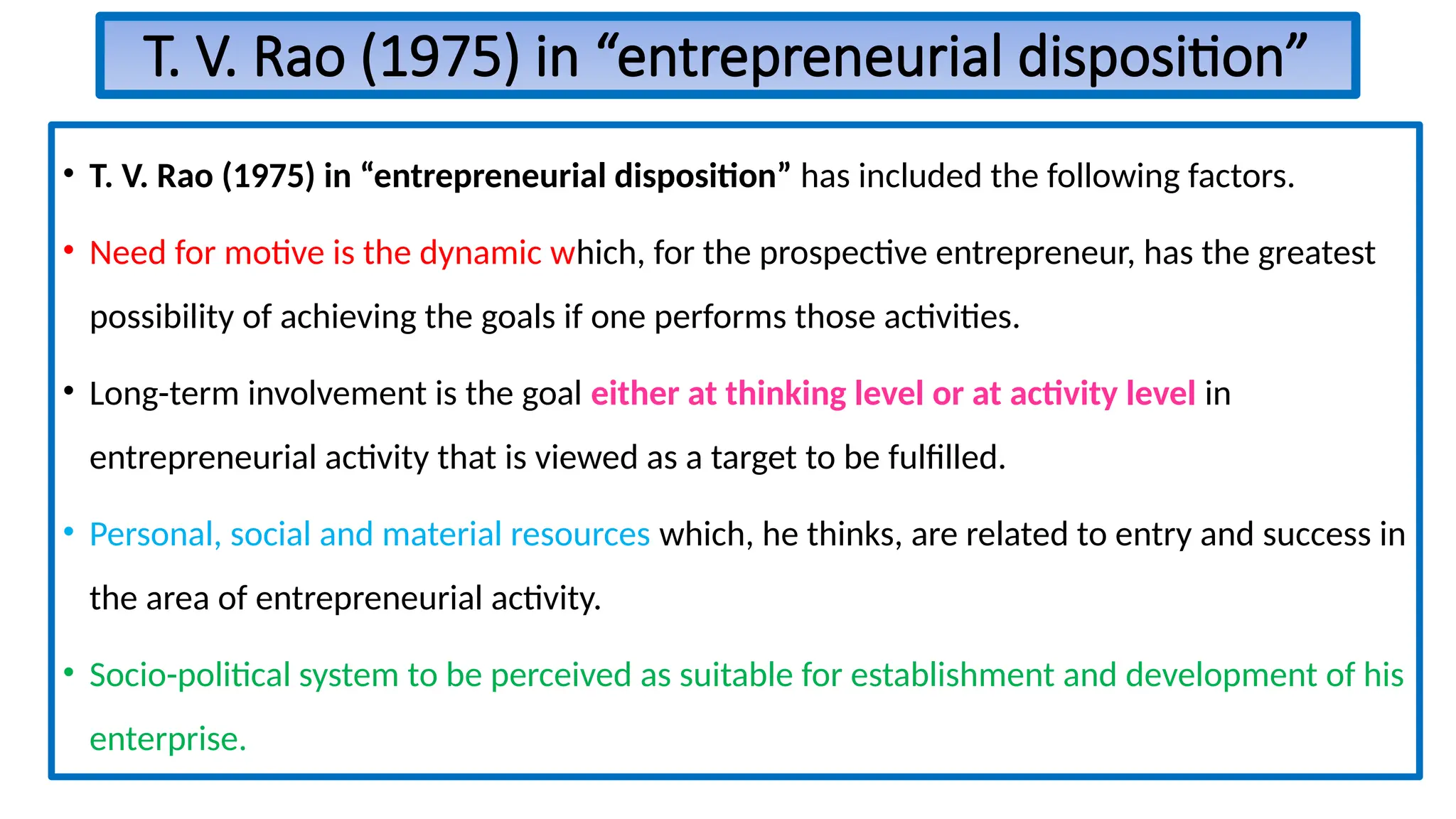 T. V. Rao (1975) in “entrepreneurial disposition”
• T. V. Rao (1975) in “entrepreneurial disposition” has included the following factors.
• Need for motive is the dynamic which, for the prospective entrepreneur, has the greatest
possibility of achieving the goals if one performs those activities.
• Long-term involvement is the goal either at thinking level or at activity level in
entrepreneurial activity that is viewed as a target to be fulfilled.
• Personal, social and material resources which, he thinks, are related to entry and success in
the area of entrepreneurial activity.
• Socio-political system to be perceived as suitable for establishment and development of his
enterprise.
 