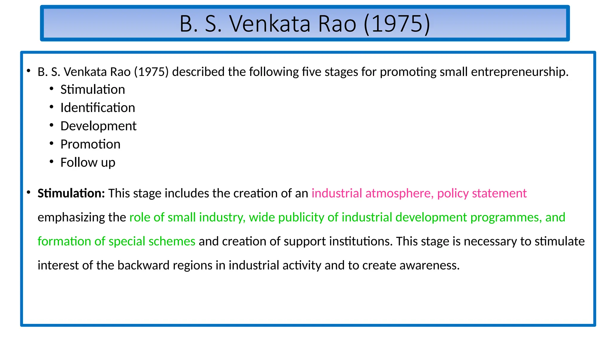 B. S. Venkata Rao (1975)
• B. S. Venkata Rao (1975) described the following five stages for promoting small entrepreneurship.
• Stimulation
• Identification
• Development
• Promotion
• Follow up
• Stimulation: This stage includes the creation of an industrial atmosphere, policy statement
emphasizing the role of small industry, wide publicity of industrial development programmes, and
formation of special schemes and creation of support institutions. This stage is necessary to stimulate
interest of the backward regions in industrial activity and to create awareness.
 