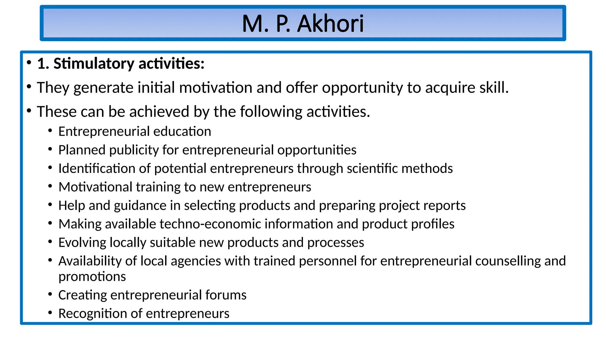 M. P. Akhori
• 1. Stimulatory activities:
• They generate initial motivation and offer opportunity to acquire skill.
• These can be achieved by the following activities.
• Entrepreneurial education
• Planned publicity for entrepreneurial opportunities
• Identification of potential entrepreneurs through scientific methods
• Motivational training to new entrepreneurs
• Help and guidance in selecting products and preparing project reports
• Making available techno-economic information and product profiles
• Evolving locally suitable new products and processes
• Availability of local agencies with trained personnel for entrepreneurial counselling and
promotions
• Creating entrepreneurial forums
• Recognition of entrepreneurs
 