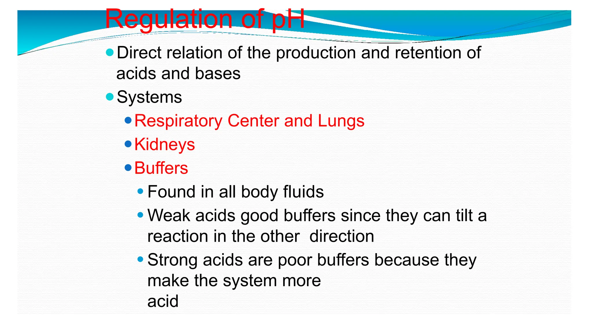 Regulation of pH
⚫Direct relation of the production and retention of
acids and bases
⚫Systems
⚫Respiratory Center and Lungs
⚫Kidneys
⚫Buffers
⚫ Found in all body fluids
⚫ Weak acids good buffers since they can tilt a
reaction in the other direction
⚫ Strong acids are poor buffers because they
make the system more
acid
 