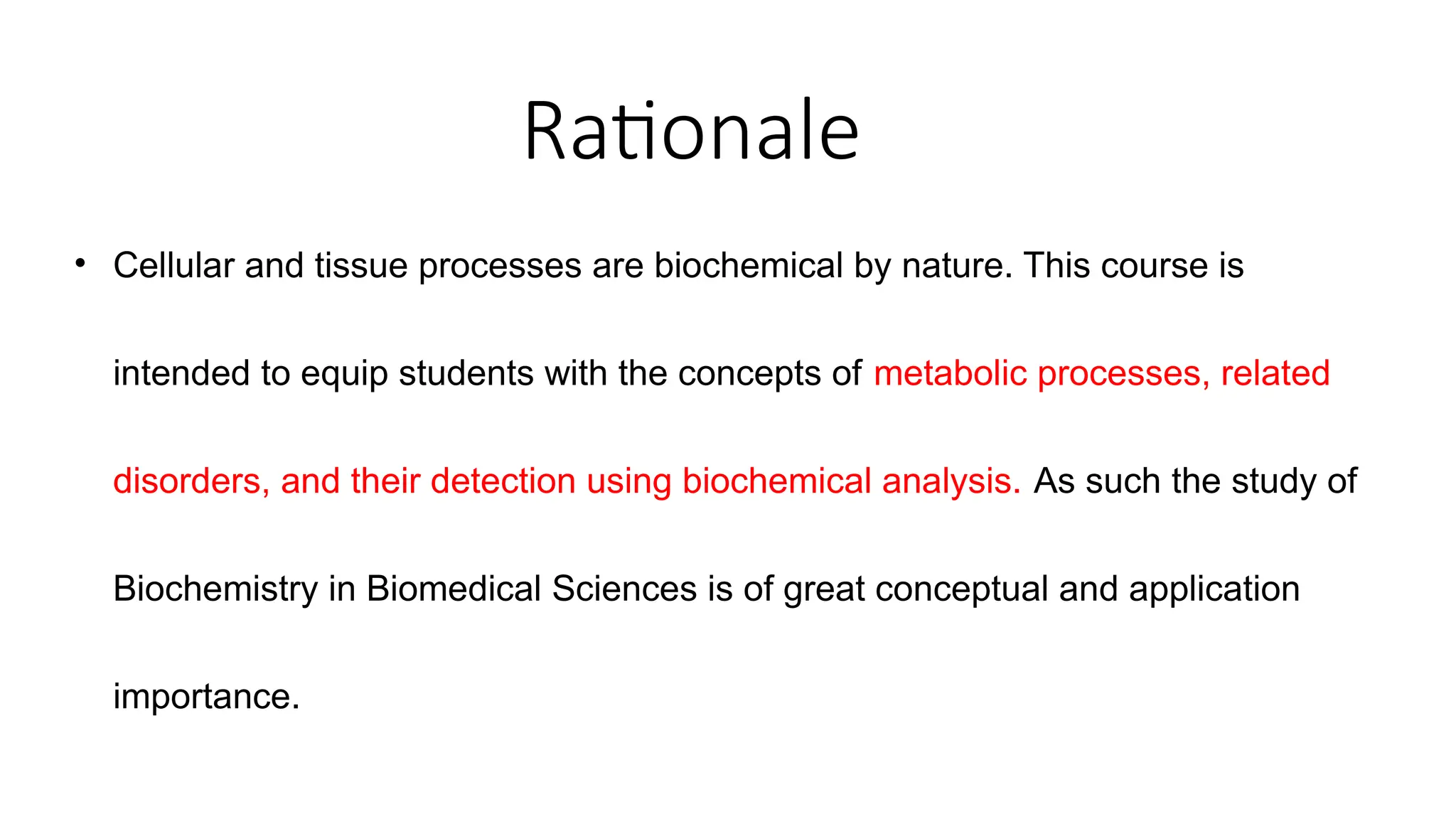 Rationale
• Cellular and tissue processes are biochemical by nature. This course is
intended to equip students with the concepts of metabolic processes, related
disorders, and their detection using biochemical analysis. As such the study of
Biochemistry in Biomedical Sciences is of great conceptual and application
importance.
 