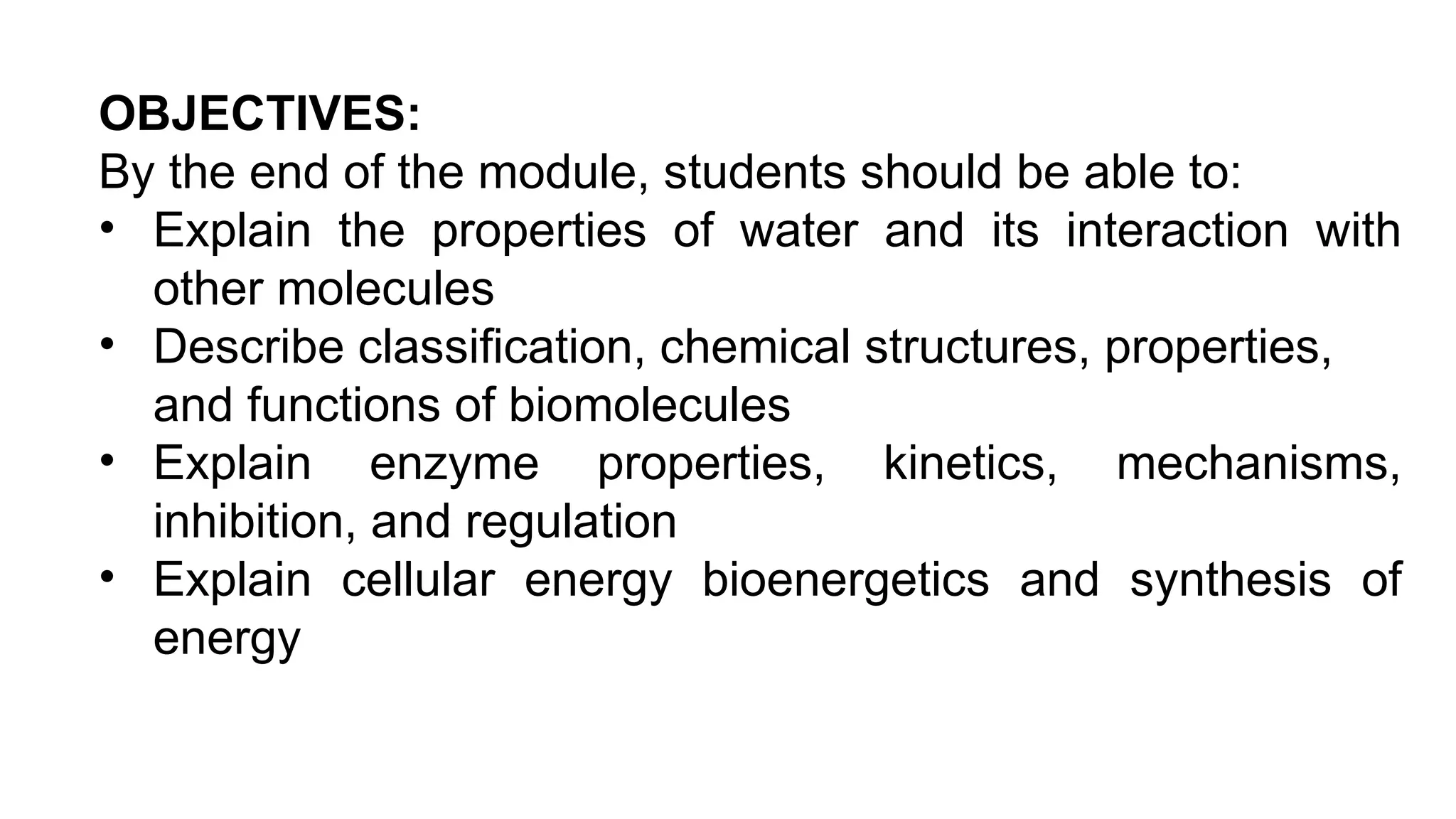OBJECTIVES:
By the end of the module, students should be able to:
• Explain the properties of water and its interaction with
other molecules
• Describe classification, chemical structures, properties,
and functions of biomolecules
• Explain enzyme properties, kinetics, mechanisms,
inhibition, and regulation
• Explain cellular energy bioenergetics and synthesis of
energy
 