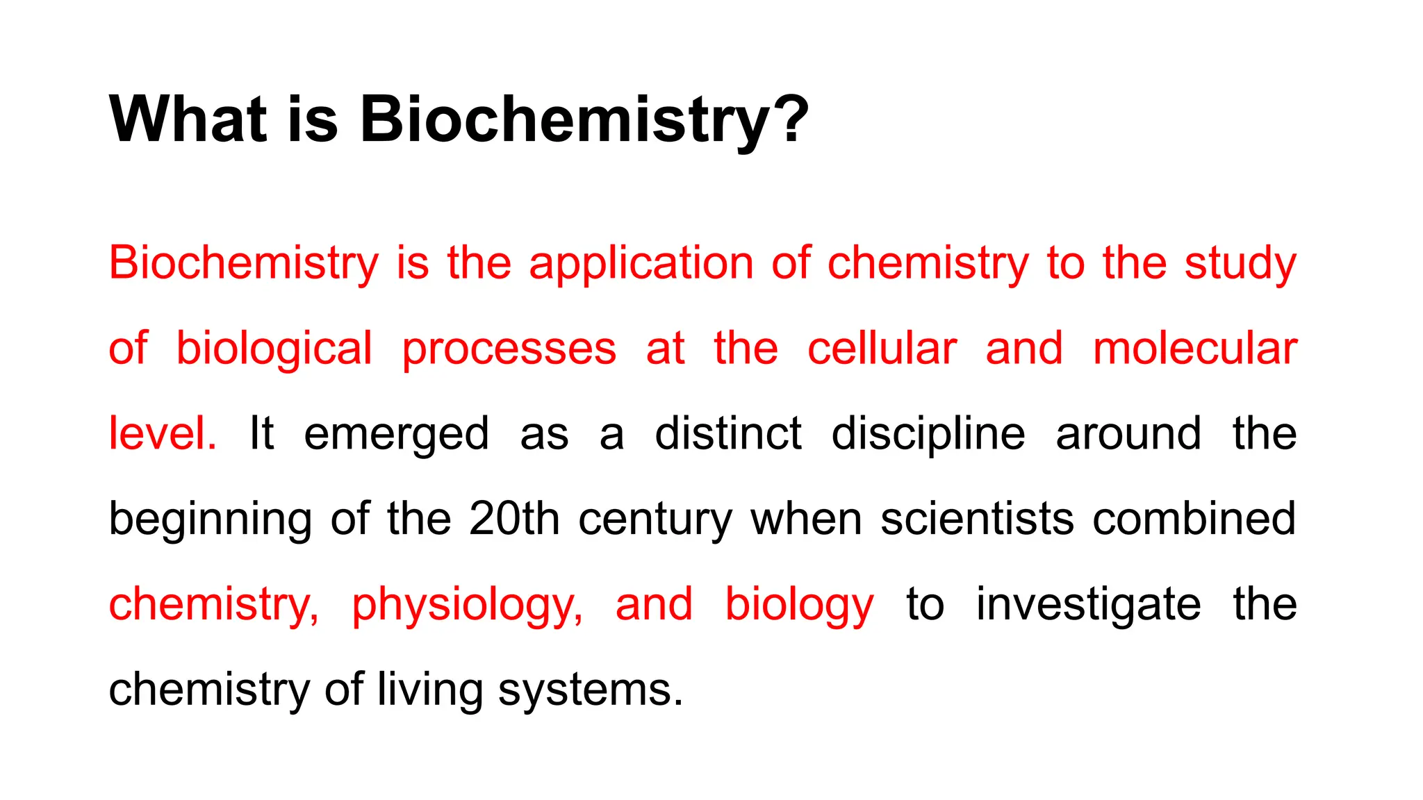 Biochemistry is the application of chemistry to the study
of biological processes at the cellular and molecular
level. It emerged as a distinct discipline around the
beginning of the 20th century when scientists combined
chemistry, physiology, and biology to investigate the
chemistry of living systems.
What is Biochemistry?
 