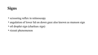 Signs
• scissoring reflex in retinoscopy
• angulation of lower lid on down gaze also known as munson sign
• oil droplet sign (charleux sign)
• rizzuti phenomenon
 