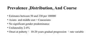Prevalence ,Distribution, And Course
• Estimates between 50 and 230 per 100000
• Asians and middle east > Caucasians
• No significant gender predominance
• Unilaterality 2-4%
• Onset at puberty 10-20 years gradual progression rate variable
 