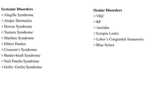 Systemic Disorders
oAlagille Syndrome
oAtopic Dermatitis
oDowns Syndrome
oTurners Syndrome
oMarfans Syndrome
oEhlers Danlos
oCrouzon’s Syndrome
oBardet-biedl Syndrome
oNail Patella Syndrome
oGoltz- Gorlin Syndrome
Ocular Disorders
oVKC
oRP
oAniridia
oEctopia Lentis
oLeber’s Congenital Amaurosis
oBlue Sclera
 