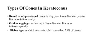 Types Of Cones In Keratoconus
• Round or nipple-shaped cones having ,</= 5 mm diameter , centre
lies more inferonasally
• Oval or sagging cone having > 5mm diameter lies more
inferotemporally
• Globus type in which ectasia involvs more than 75% of cornea
 