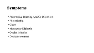 Symptoms
• Progressive Blurring And/Or Distortion
• Photophobia
• Glare
• Monocular Diplopia
• Ocular Irritation
• Decrease contrast
 