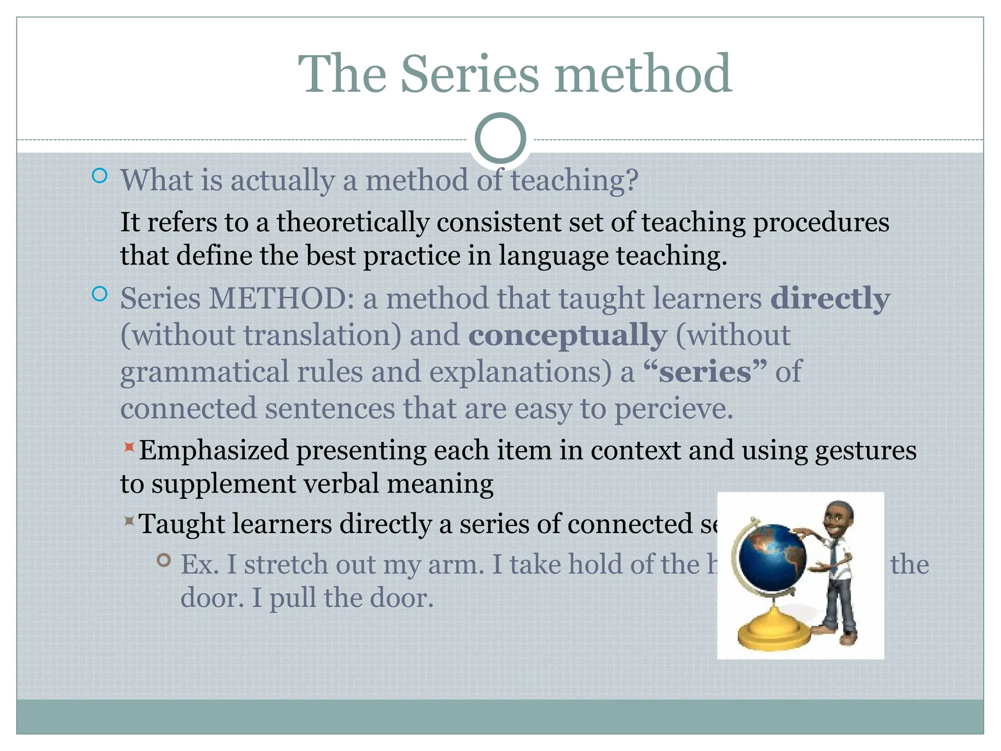 The Series method
 What is actually a method of teaching?
It refers to a theoretically consistent set of teaching procedures
that define the best practice in language teaching.
 Series METHOD: a method that taught learners directly
(without translation) and conceptually (without
grammatical rules and explanations) a “series” of
connected sentences that are easy to percieve.
Emphasized presenting each item in context and using gestures
to supplement verbal meaning
Taught learners directly a series of connected sentences.
 Ex. I stretch out my arm. I take hold of the handle. I open the
door. I pull the door.
 