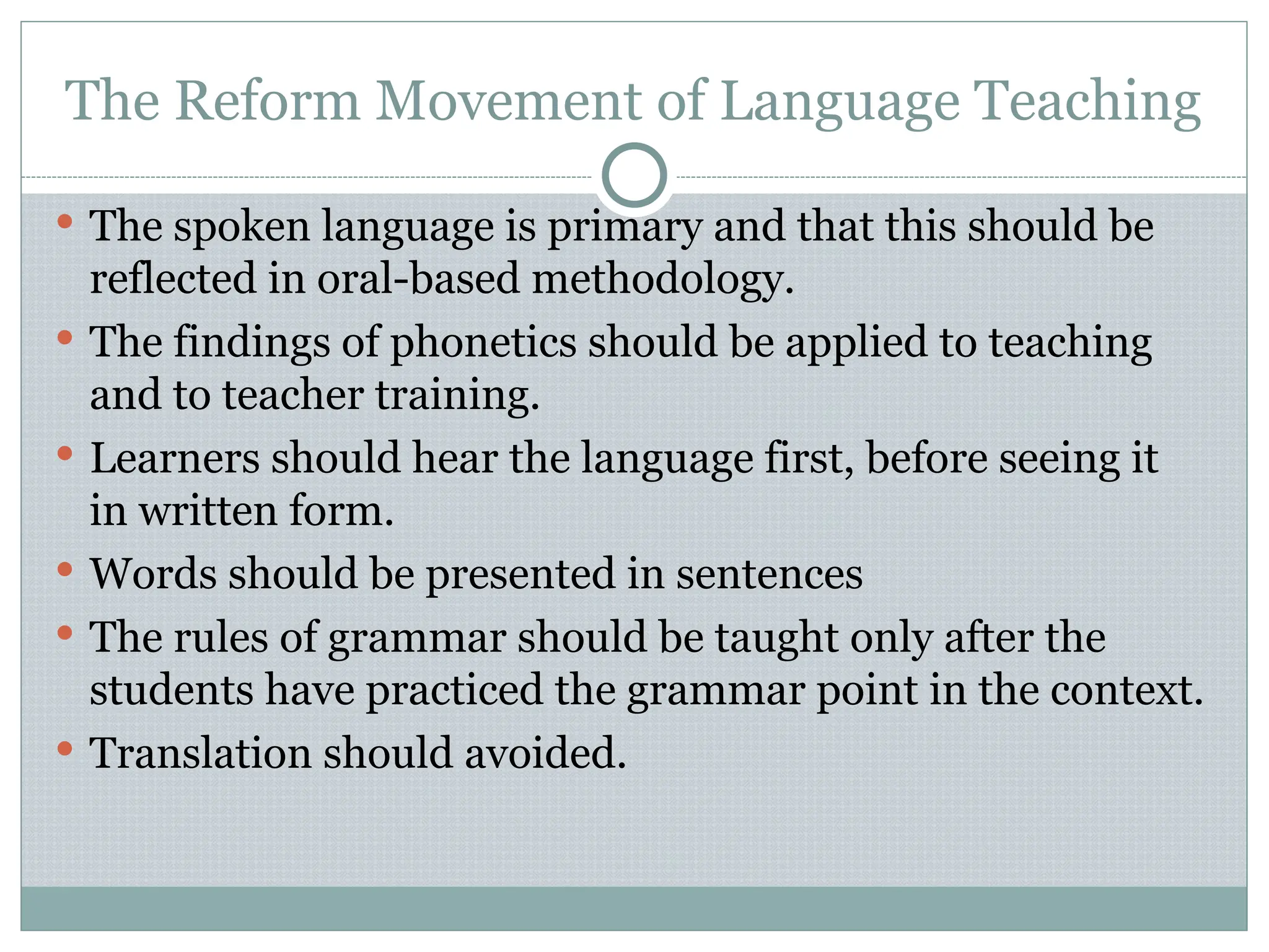 The Reform Movement of Language Teaching
 The spoken language is primary and that this should be
reflected in oral-based methodology.
 The findings of phonetics should be applied to teaching
and to teacher training.
 Learners should hear the language first, before seeing it
in written form.
 Words should be presented in sentences
 The rules of grammar should be taught only after the
students have practiced the grammar point in the context.
 Translation should avoided.
 