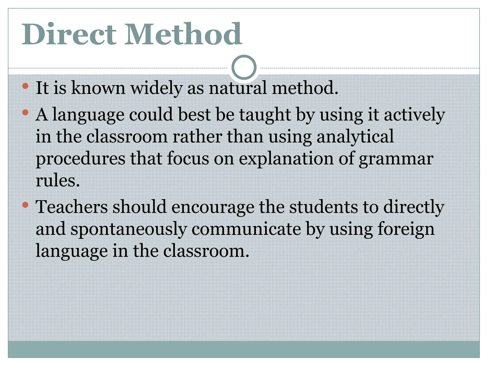Direct Method
 It is known widely as natural method.
 A language could best be taught by using it actively
in the classroom rather than using analytical
procedures that focus on explanation of grammar
rules.
 Teachers should encourage the students to directly
and spontaneously communicate by using foreign
language in the classroom.
 