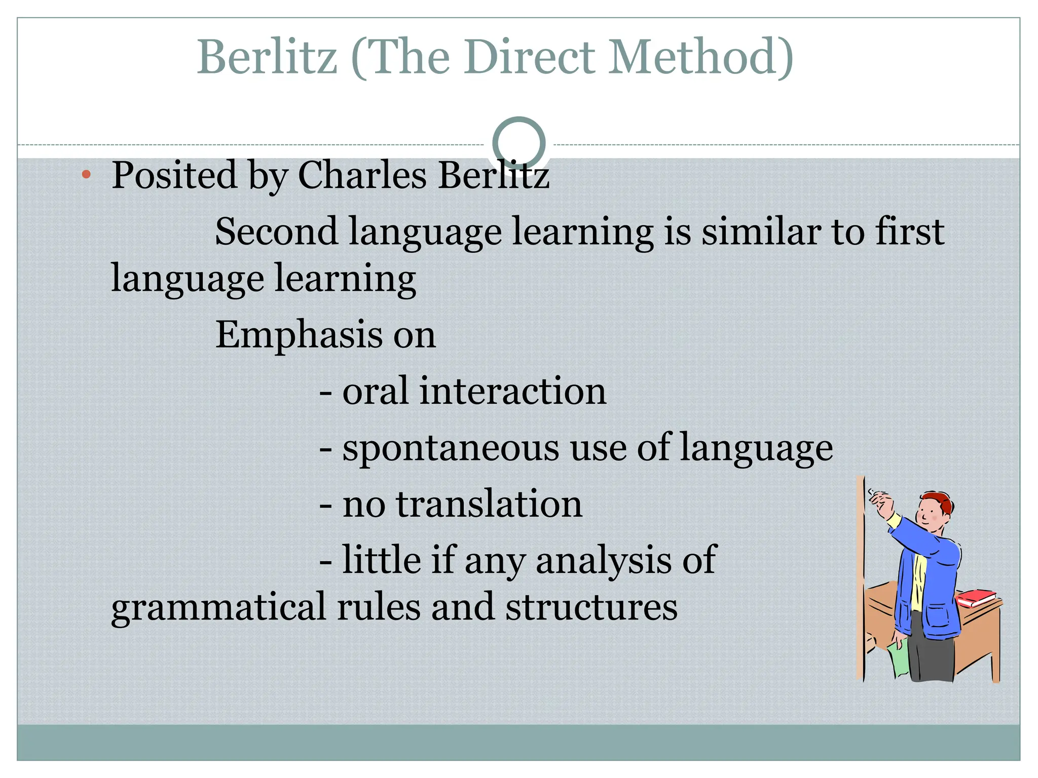 Berlitz (The Direct Method)
• Posited by Charles Berlitz
Second language learning is similar to first
language learning
Emphasis on
- oral interaction
- spontaneous use of language
- no translation
- little if any analysis of
grammatical rules and structures
 