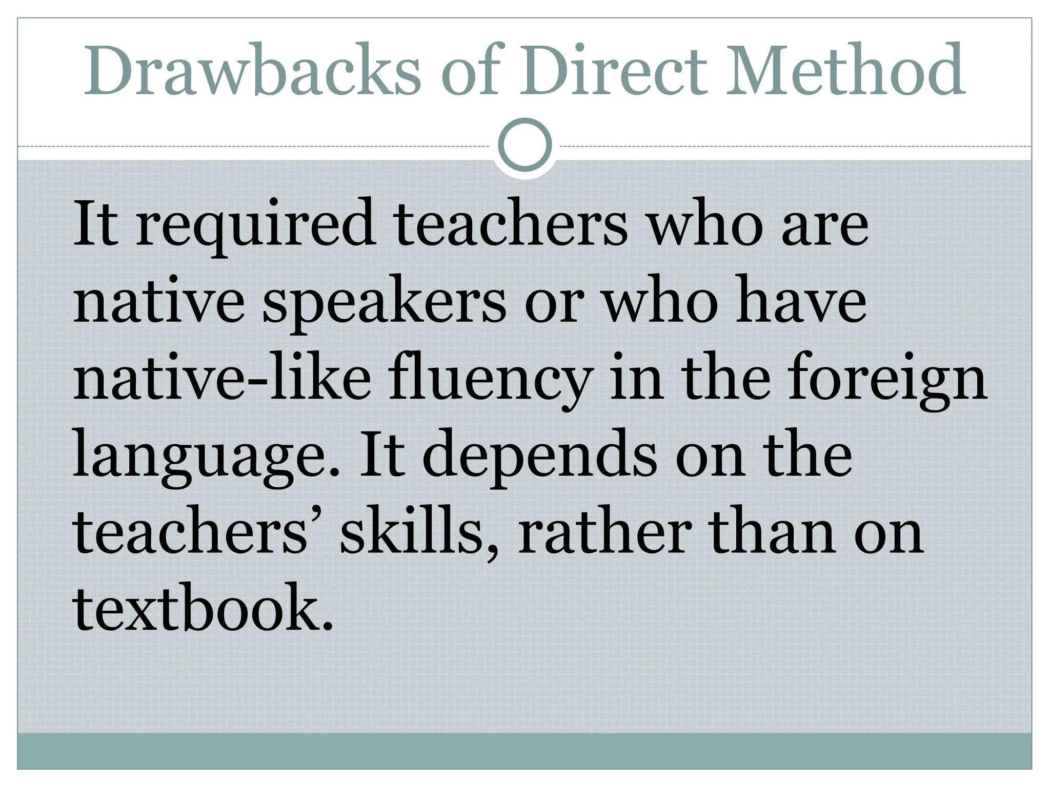 Drawbacks of Direct Method
It required teachers who are
native speakers or who have
native-like fluency in the foreign
language. It depends on the
teachers’ skills, rather than on
textbook.
 