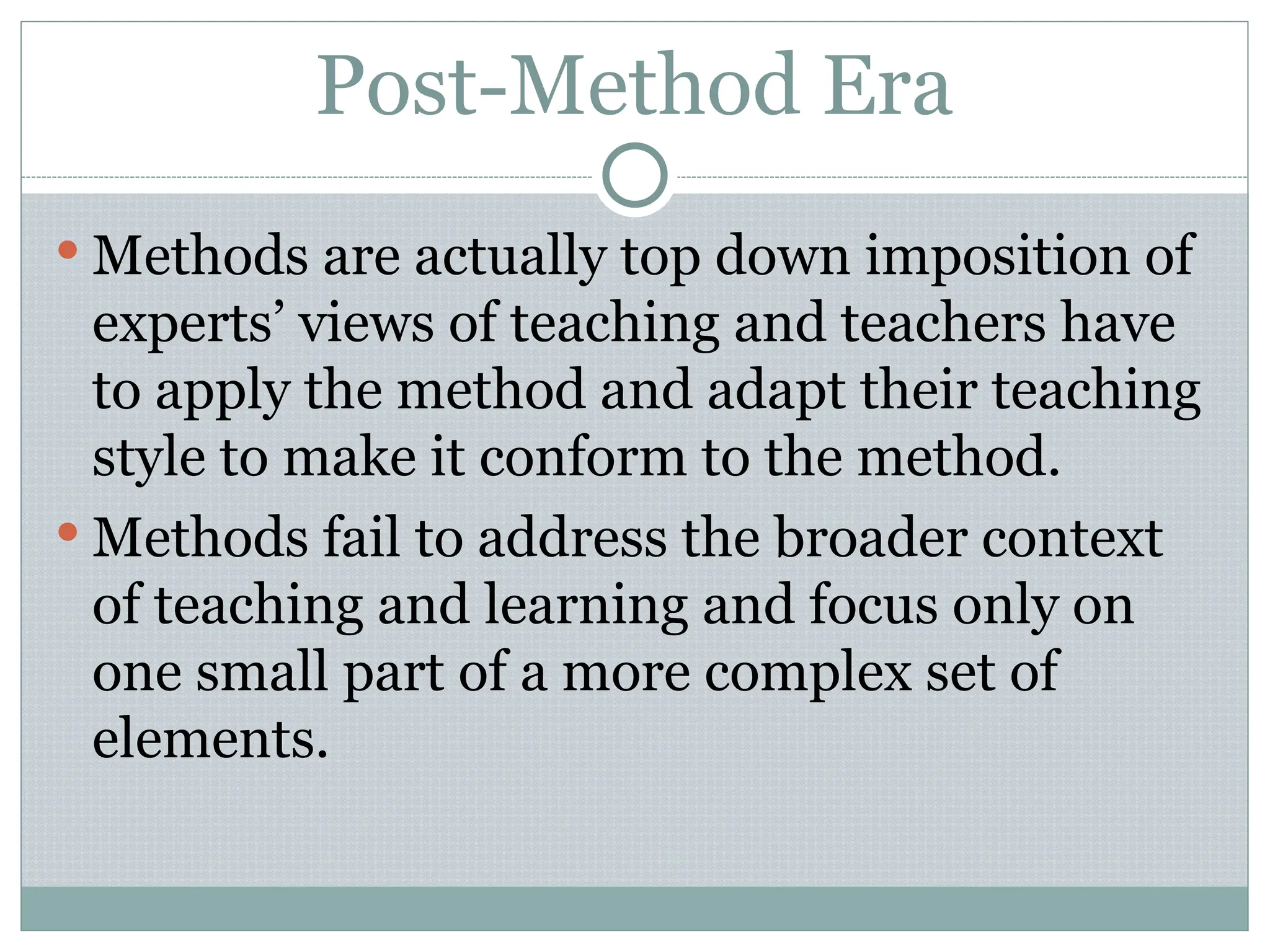 Post-Method Era
 Methods are actually top down imposition of
experts’ views of teaching and teachers have
to apply the method and adapt their teaching
style to make it conform to the method.
 Methods fail to address the broader context
of teaching and learning and focus only on
one small part of a more complex set of
elements.
 