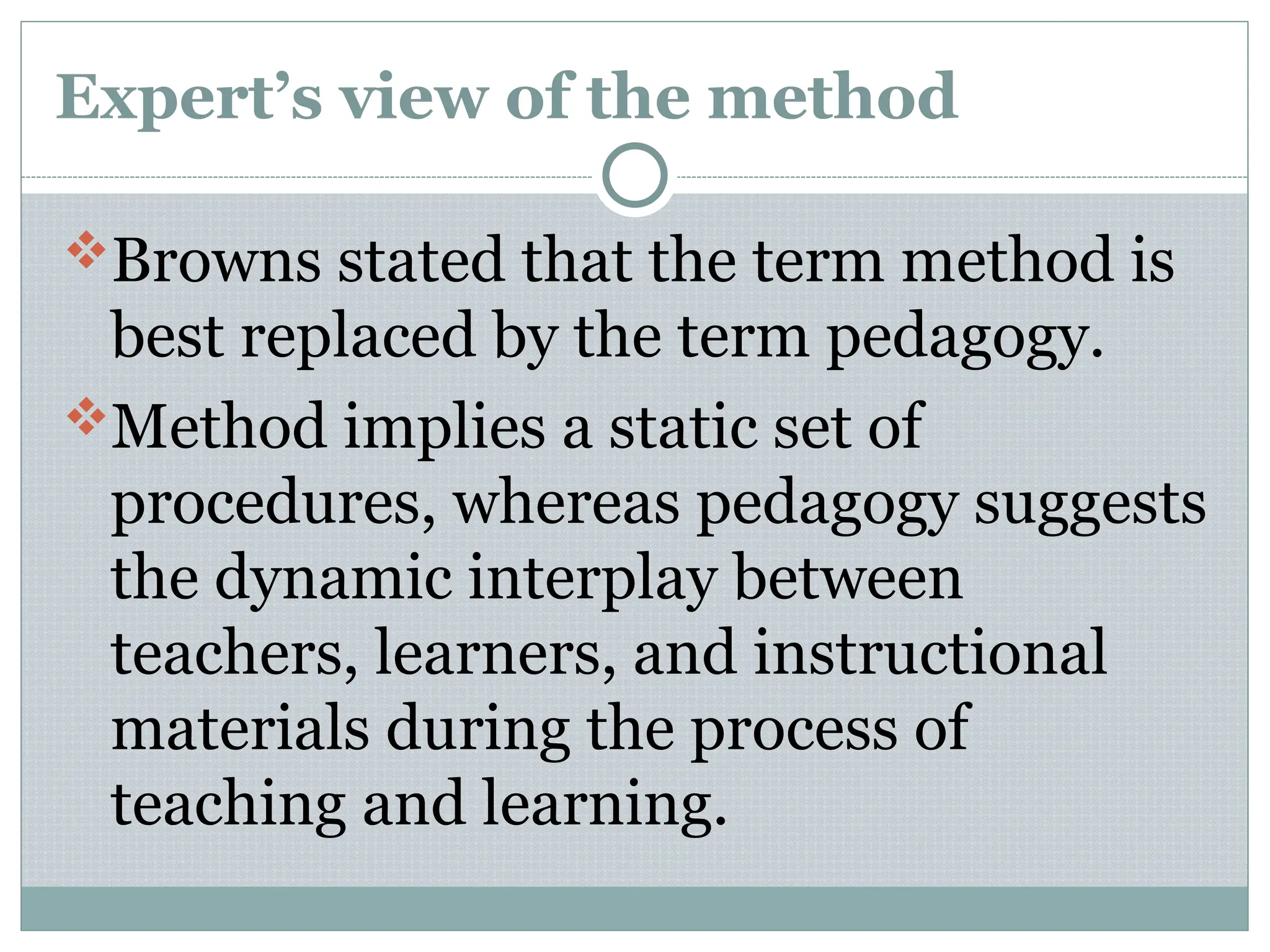 Expert’s view of the method
Browns stated that the term method is
best replaced by the term pedagogy.
Method implies a static set of
procedures, whereas pedagogy suggests
the dynamic interplay between
teachers, learners, and instructional
materials during the process of
teaching and learning.
 
