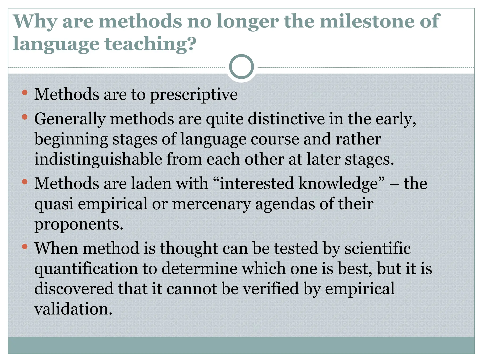 Why are methods no longer the milestone of
language teaching?
 Methods are to prescriptive
 Generally methods are quite distinctive in the early,
beginning stages of language course and rather
indistinguishable from each other at later stages.
 Methods are laden with “interested knowledge” – the
quasi empirical or mercenary agendas of their
proponents.
 When method is thought can be tested by scientific
quantification to determine which one is best, but it is
discovered that it cannot be verified by empirical
validation.
 