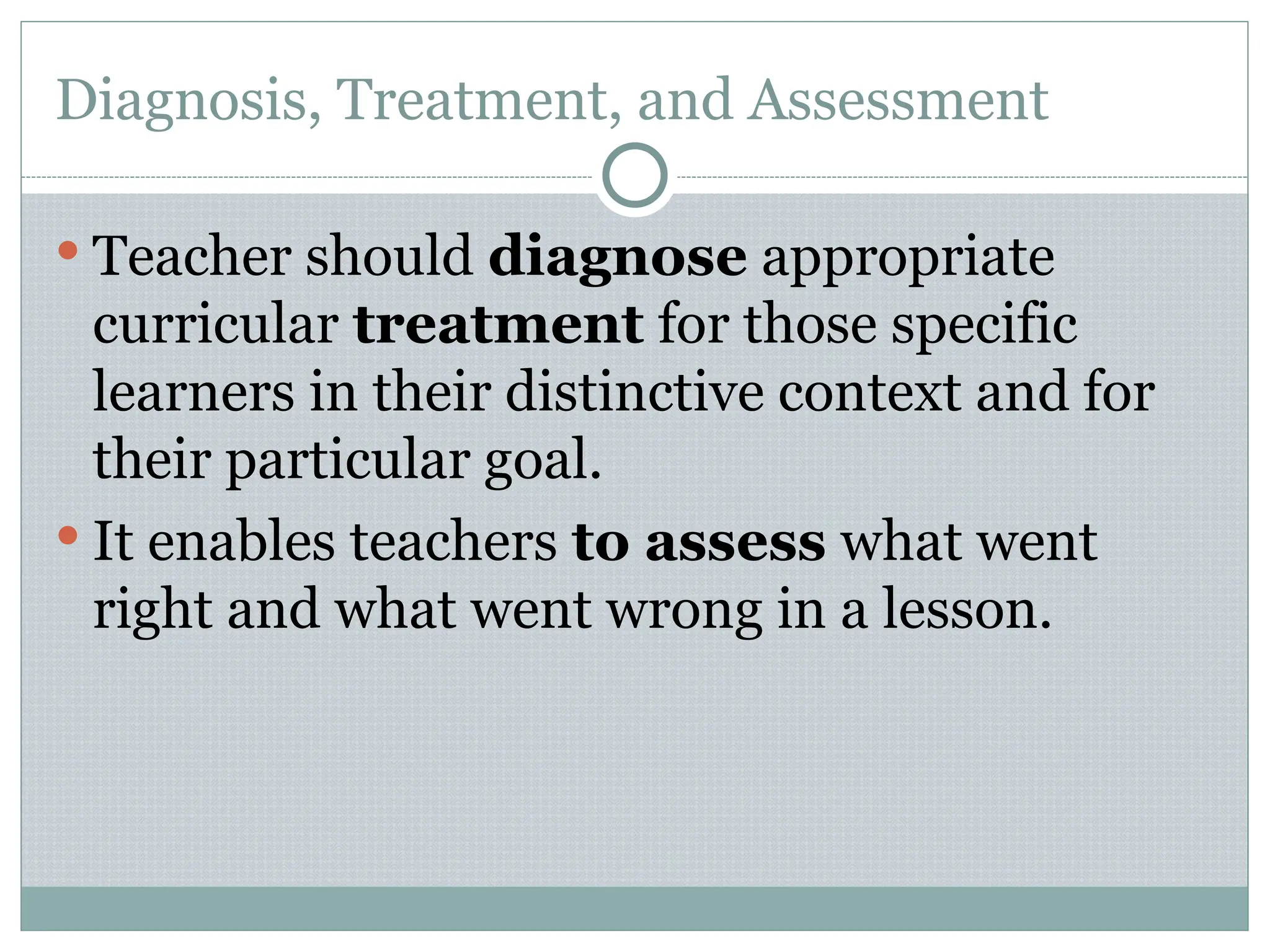 Diagnosis, Treatment, and Assessment
 Teacher should diagnose appropriate
curricular treatment for those specific
learners in their distinctive context and for
their particular goal.
 It enables teachers to assess what went
right and what went wrong in a lesson.
 